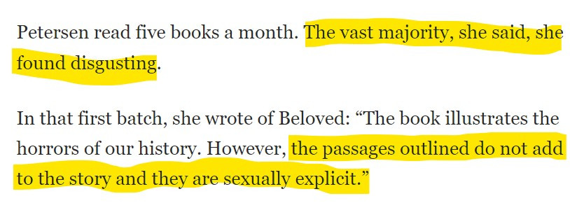 Text from article: 

Petersen read five books a month. The vast majority, she said, she found disgusting.

In that first batch, she wrote of Beloved: “The book illustrates the horrors of our history. However, the passages outlined do not add to the story and they are sexually explicit.”