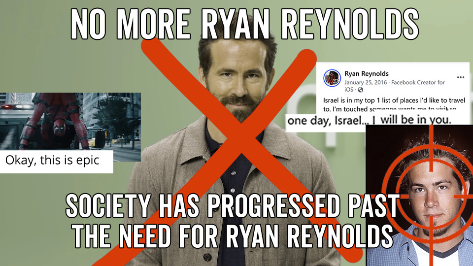 no more Ryan Reynolds  - Society has progressed past the need for ryan reynolds (a collage of freakin epic ryan reynolds moments like his incessant need to star in commercials, deadpools freaking BUTT LOL and also making an "place X - I'm in you" joke abt israel)