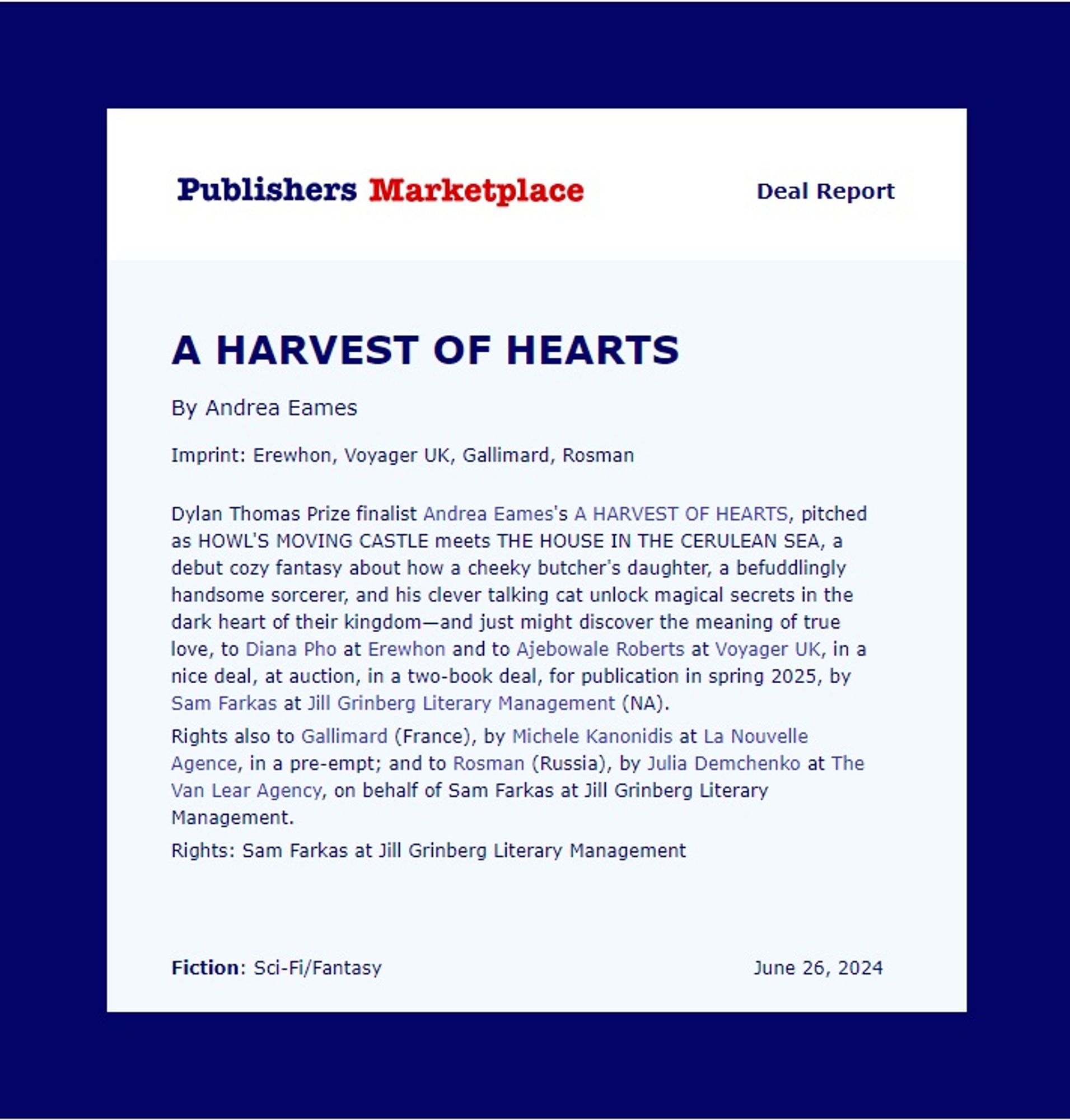 Details:

"Dylan Thomas Prize finalist Andrea Eames's A HARVEST OF HEARTS, pitched as Howl's Moving Castle meets The House in the Cerulean Sea, a debut cozy fantasy about how a cheeky butcher's daughter, a befuddlingly handsome sorcerer, and his clever talking cat unlock magical secrets in the dark heart of their kingdom—and just might discover the meaning of true love, to Diana Pho at Erewhon Books (US) in a two-book deal, and to Ajebowale Roberts at Voyager UK, at auction, for publication in spring 2025, by Sam Farkas at Jill Grinberg Literary Management. 

Rights also to Gallimard (French) by Michèle Kanonidis at La Nouvelle Agence, in a pre-empt,and to Rosman (Russian) by Julia Demchenko at the Van Lear Agency, on behalf of Sam Farkas at Jill Grinberg Literary Management."