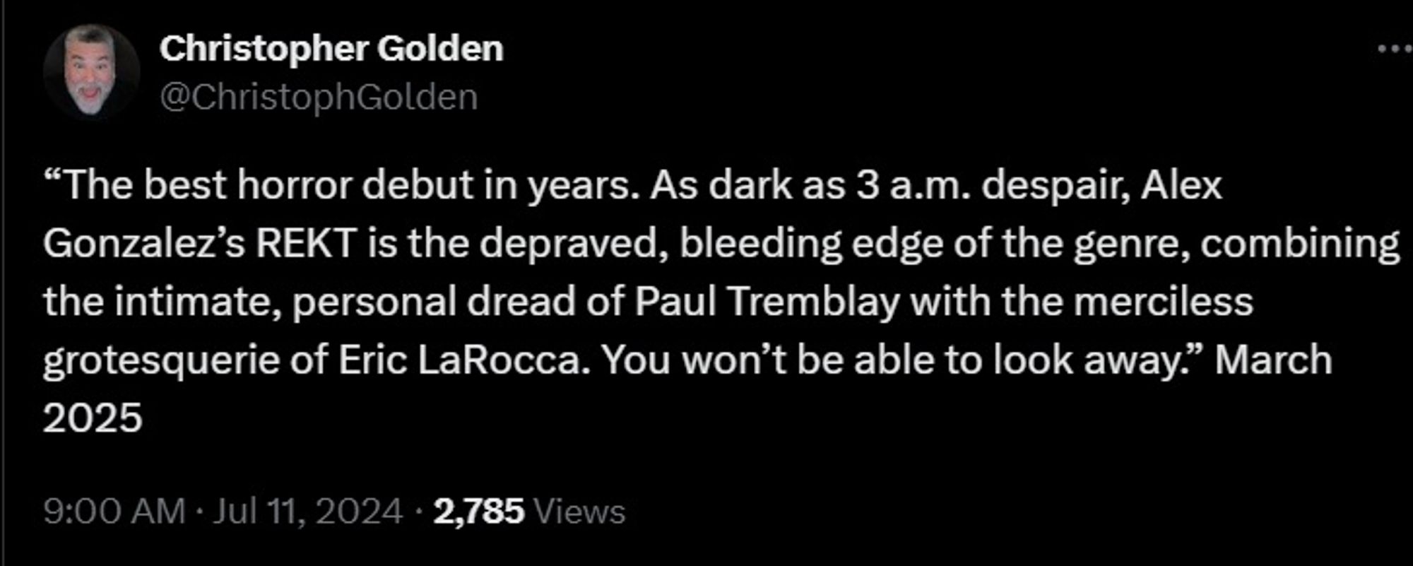 “The best horror debut in years. As dark as 3 a.m. despair, Alex Gonzalez’s REKT is the depraved, bleeding edge of the genre, combining the intimate, personal dread of Paul Tremblay with the merciless grotesquerie of Eric LaRocca. You won’t be able to look away.” March 2025