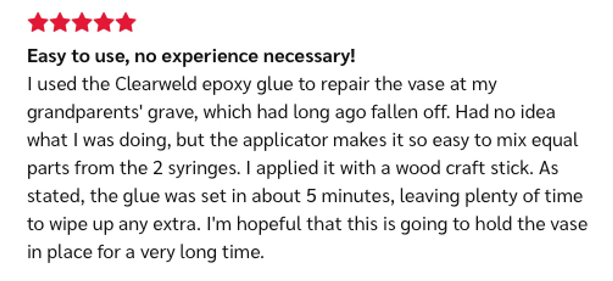 Screenshot of a review of JB Clearweld in which the reviewer gave the product 5 stars then left this comment: 

"Easy to use, no experience necessary!
I used the Clearweld epoxy glue to repair the vase at my grandparents' grave, which had long ago fallen off. Had no idea what I was doing, but the applicator makes it so easy to mix equal parts from the 2 syringes. I applied it with a wood craft stick. As stated, the glue was set in about 5 minutes, leaving plenty of time to wipe up any extra. I'm hopeful that this is going to hold the vase in place for a very long time."