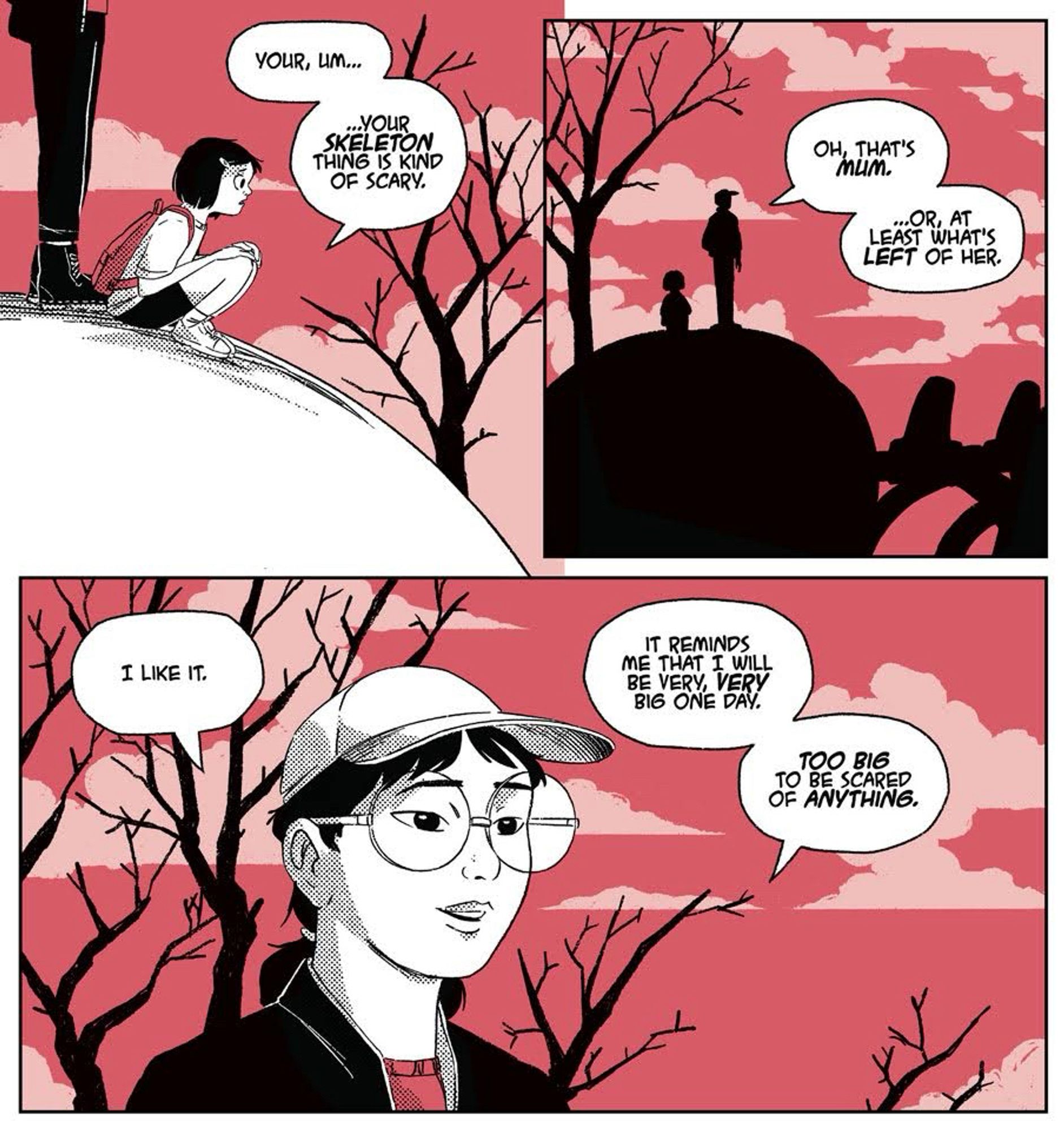 A sample sequence from IN UTERO, the new graphic novel by Chris Gooch. Two adolescent girls are standing on the skull of a monstrous skeleton in a ln eerie red landscape. The younger girl says, “YOUR, um... YOUR SKELETON THING IS KIND OF SCARY.”
The older one replies “OH, THAT'S MUM. ...OR, AT LEAST WHAT'S LEFT OF HER. I LIKE IT. IT REMINDS ME THAT I WILL BE VERY, VERY BIG ONE DAY. TOO BIG TO BE SCARED OF ANYTHING.”