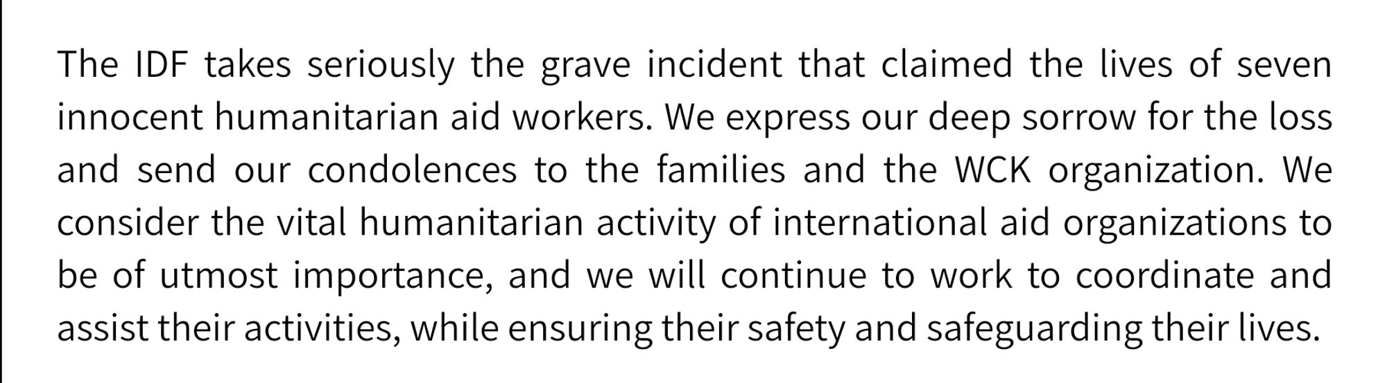 The IDF takes seriously the grave incident that claimed the lives of seven innocent humanitarian aid workers. We express our deep sorrow for the loss and send our condolences to the families and the WCK organization. We consider the vital humanitarian activity of international aid organizations to be of utmost importance, and we will continue to work to coordinate and assist their activities, while ensuring their safety and safeguarding their lives.