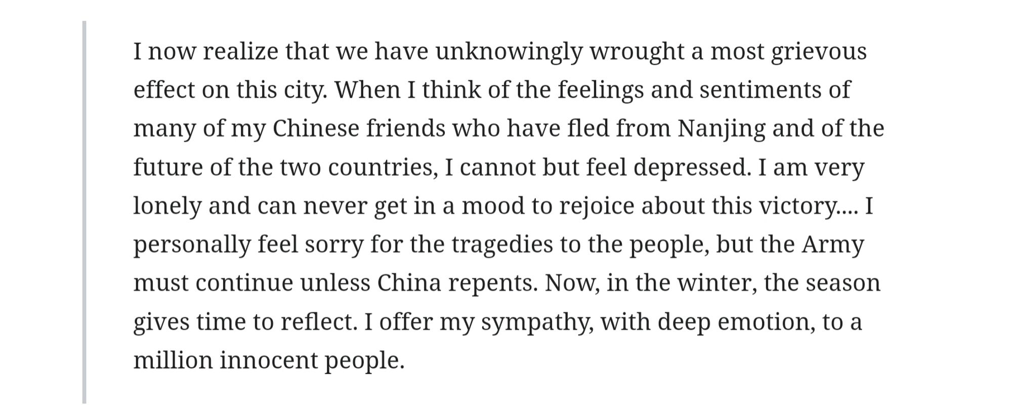 I now realize that we have unknowingly wrought a most grievous effect on this city. When I think of the feelings and sentiments of many of my Chinese friends who have fled from Nanjing and of the future of the two countries, I cannot but feel depressed. I am very lonely and can never get in a mood to rejoice about this victory.... I personally feel sorry for the tragedies to the people, but the Army must continue unless China repents. Now, in the winter, the season gives time to reflect. I offer my sympathy, with deep emotion, to a million innocent people.