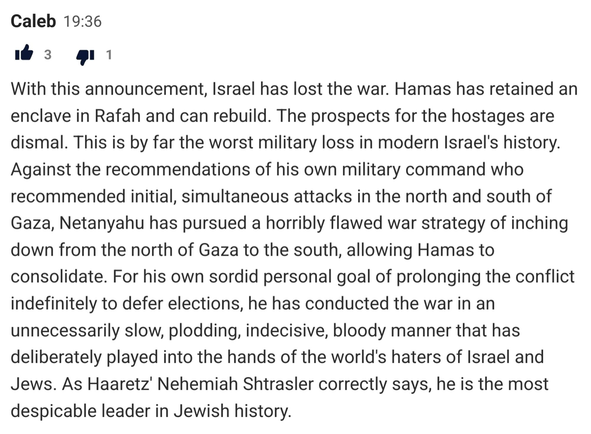 With this announcement, Israel has lost the war. Hamas has retained an enclave in Rafah and can rebuild. The prospects for the hostages are dismal. This is by far the worst military loss in modern Israel's history. Against the recommendations of his own military command who recommended initial, simultaneous attacks in the north and south of Gaza, Netanyahu has pursued a horribly flawed war strategy of inching down from the north of Gaza to the south, allowing Hamas to consolidate. For his own sordid personal goal of prolonging the conflict indefinitely to defer elections, he has conducted the war in an unnecessarily slow, plodding, indecisive, bloody manner that has deliberately played into the hands of the world's haters of Israel and Jews. As Haaretz' Nehemiah Shtrasler correctly says, he is the most despicable leader in Jewish history.