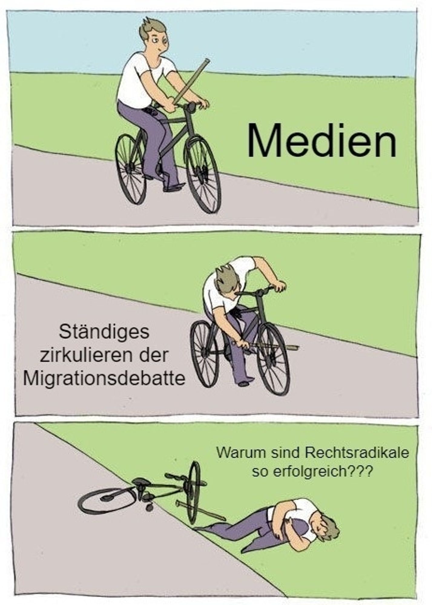 Meme, welches aus 3 Bildern besteht.
Im ersten ist eine Rad fahrende Person mit einem Stock in der Hand zu sehen. Daneben die Schrift: "Medien"
Im zweiten Bild schiebt diese Person den Stock zwischen die Speichen ihres eigenen Vorderrads, daneben "ständiges Zirkulieren der Migrationsdebatte"
Im dritten Bild liegt die Person gestürzt neben dem Rad, daneben "Warum sind Rechtsradikale so erfolgreich???"