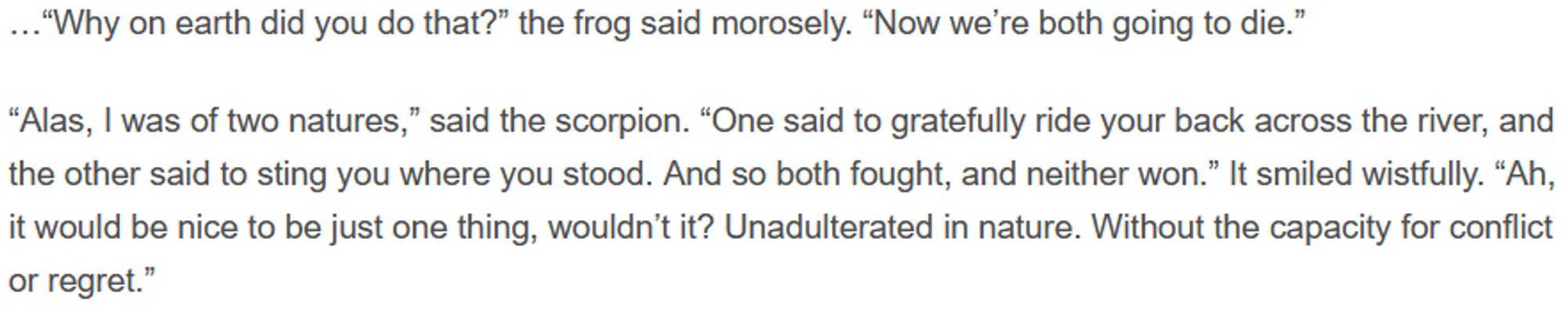 …“Why on earth did you do that?” the frog said morosely. “Now we’re both going to die.”

“Alas, I was of two natures,” said the scorpion. “One said to gratefully ride your back across the river, and the other said to sting you where you stood. And so both fought, and neither won.” It smiled wistfully. “Ah, it would be nice to be just one thing, wouldn’t it? Unadulterated in nature. Without the capacity for conflict or regret.”