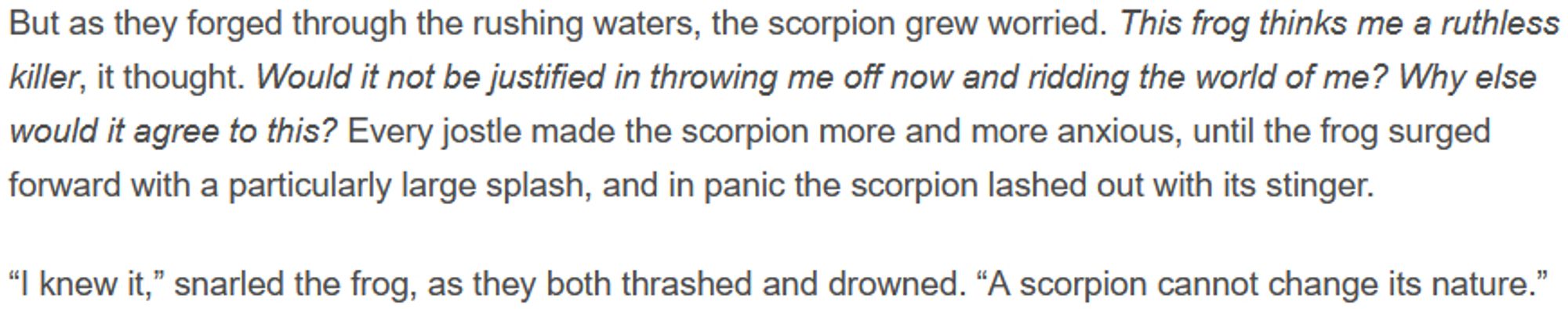 But as they forged through the rushing waters, the scorpion grew worried. This frog thinks me a ruthless killer, it thought. Would it not be justified in throwing me off now and ridding the world of me? Why else would it agree to this? Every jostle made the scorpion more and more anxious, until the frog surged forward with a particularly large splash, and in panic the scorpion lashed out with its stinger.

“I knew it,” snarled the frog, as they both thrashed and drowned. “A scorpion cannot change its nature.”