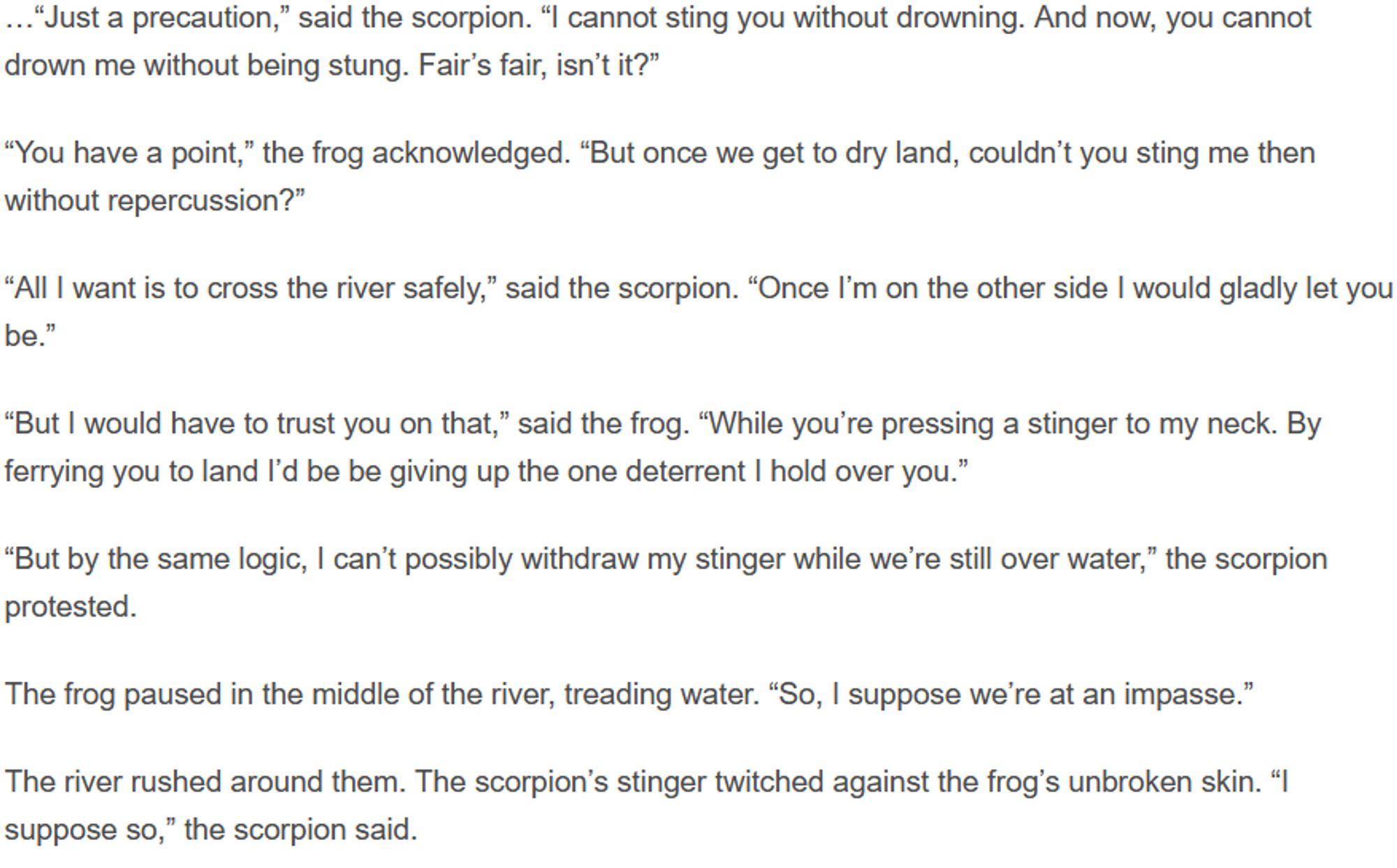 …“Just a precaution,” said the scorpion. “I cannot sting you without drowning. And now, you cannot drown me without being stung. Fair’s fair, isn’t it?”

“You have a point,” the frog acknowledged. “But once we get to dry land, couldn’t you sting me then without repercussion?”

“All I want is to cross the river safely,” said the scorpion. “Once I’m on the other side I would gladly let you be.”

“But I would have to trust you on that,” said the frog. “While you’re pressing a stinger to my neck. By ferrying you to land I’d be be giving up the one deterrent I hold over you.”

“But by the same logic, I can’t possibly withdraw my stinger while we’re still over water,” the scorpion protested.

The frog paused in the middle of the river, treading water. “So, I suppose we’re at an impasse.”

The river rushed around them. The scorpion’s stinger twitched against the frog’s unbroken skin. “I suppose so,” the scorpion said.