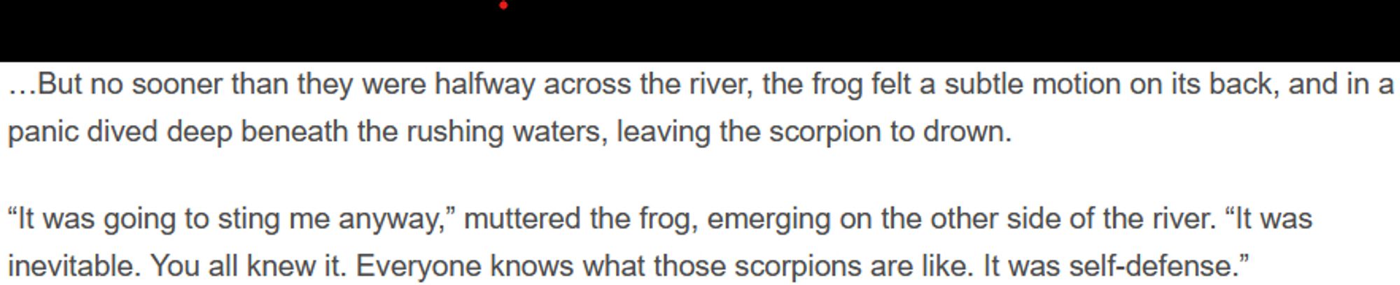 …But no sooner than they were halfway across the river, the frog felt a subtle motion on its back, and in a panic dived deep beneath the rushing waters, leaving the scorpion to drown.

“It was going to sting me anyway,” muttered the frog, emerging on the other side of the river. “It was inevitable. You all knew it. Everyone knows what those scorpions are like. It was self-defense.”