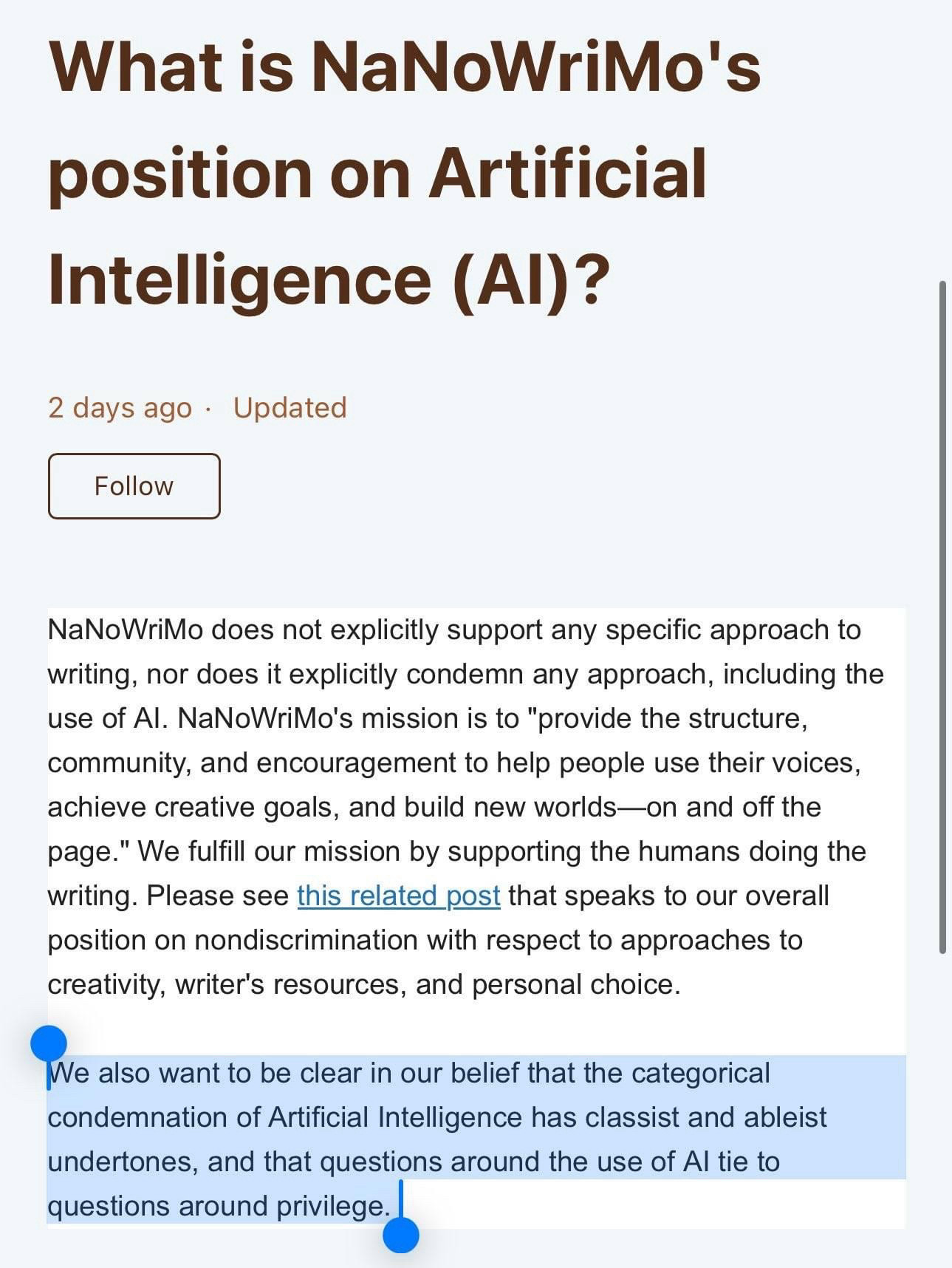 “What is NaNoWriMo's position on Artificial

Intelligence (Al)?

NaNoWriMo does not explicitly support any specific approach to writing, nor does it explicitly condemn any approach, including the use of Al. NaNoWriMo's mission is to "provide the structure, community, and encouragement to help people use their voices, achieve creative goals, and build new worlds—on and off the page." We fulfill our mission by supporting the humans doing the writing. Please see this related post that speaks to our overall position on nondiscrimination with respect to approaches to creativity, writer's resources, and personal choice.
We also want to be clear in our belief that the categorical condemnation of Artificial Intelligence has classist and ableist undertones, and that questions around the use of Al tie to questions around privilege.”