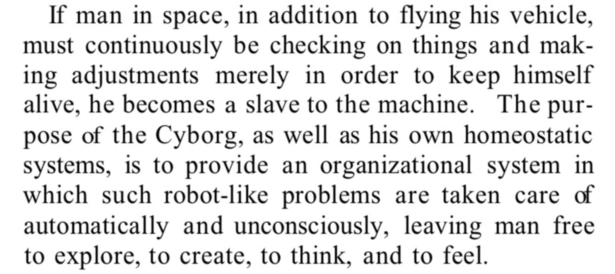 Text from a 1960 paper in the journal Astronautics: ‘If man in space, in addition to flying his vehicle, must continuously be checking on things and making adjustments merely in order to keep himself alive, he becomes a slave to the machine. The purpose of the Cyborg, as well as his own homeostatic systems, is to provide an organizational system in which such robot-like problems are taken care of automatically and unconsciously, leaving man free to explore, to create, to think, and to feel.’