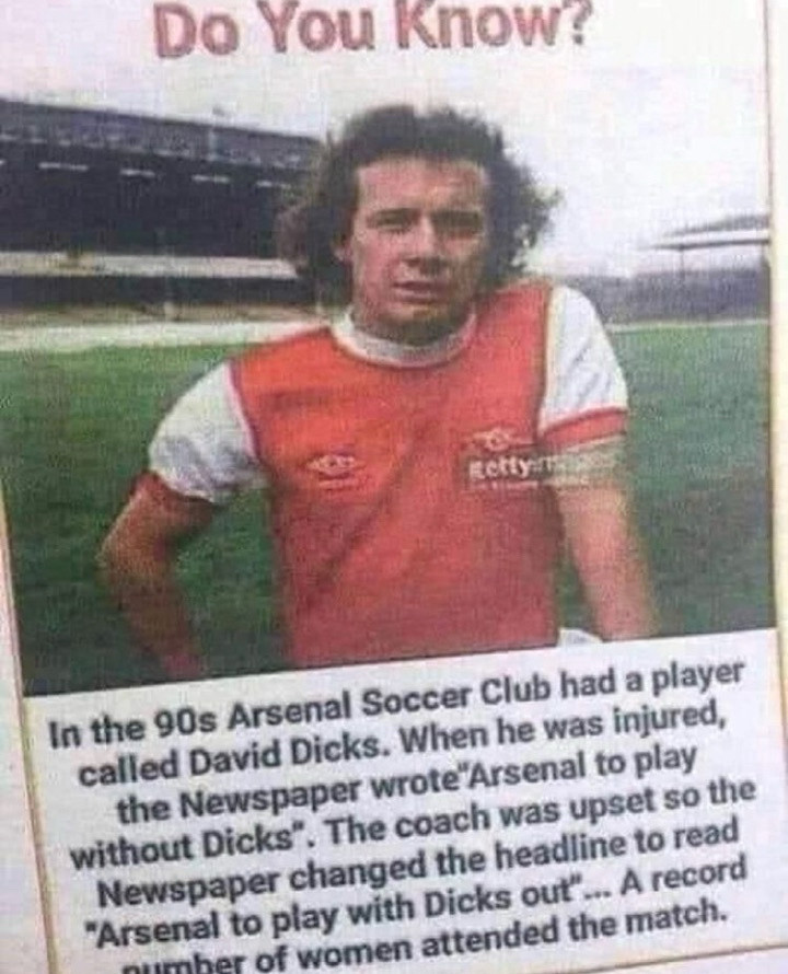 Do You Know?
Retty
In the 90s Arsenal Soccer Club had a player called David Dicks. When he was injured, the Newspaper wrote"Arsenal to play without Dicks". The coach was upset so the Newspaper changed the headline to read
"Arsenal to play with Dicks out"... A record mher of women attended the match.