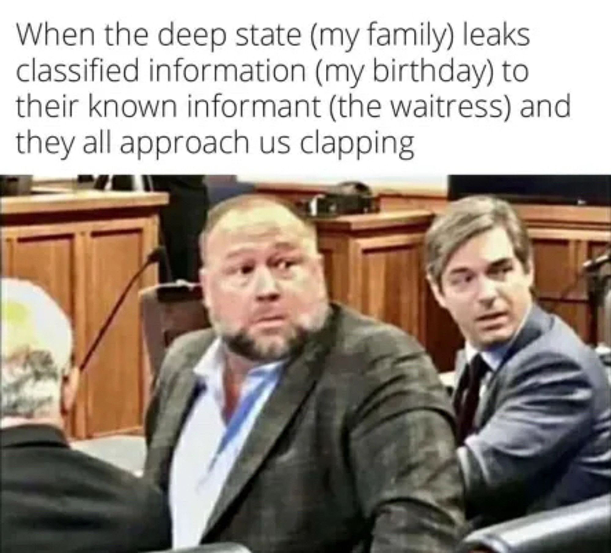 When the deep state (my family) leaks classified information (my birthday) to their known informant (the waitress) and they all approach us clapping (Alex jones in court turning around w a surprised look on his face. Also very similar to the look I have on my face when that happens to to me at 46 years of age