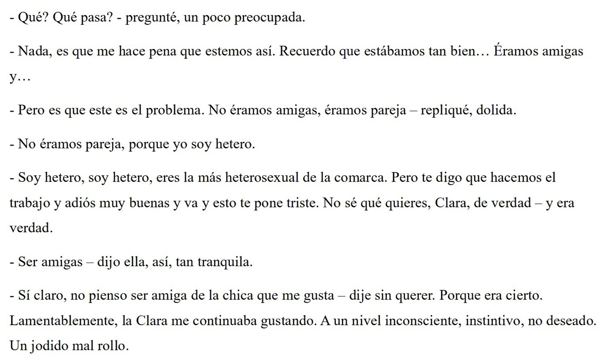 - Qué? Qué pasa? - pregunté, un poco preocupada.
- Nada, es que me hace pena que estemos así. Recuerdo que estábamos tan bien… Éramos amigas y…
- Pero es que este es el problema. No éramos amigas, éramos pareja – repliqué, dolida.
- No éramos pareja, porque yo soy hetero.
- Soy hetero, soy hetero, eres la más heterosexual de la comarca. Pero te digo que hacemos el trabajo y adiós muy buenas y va y esto te pone triste. No sé qué quieres, Clara, de verdad – y era verdad.
- Ser amigas – dijo ella, así, tan tranquila.
- Sí claro, no pienso ser amiga de la chica que me gusta – dije sin querer. Porque era cierto. Lamentablemente, Clara me continuaba gustando. A un nivel inconsciente, instintivo, no deseado. Un jodido mal rollo.