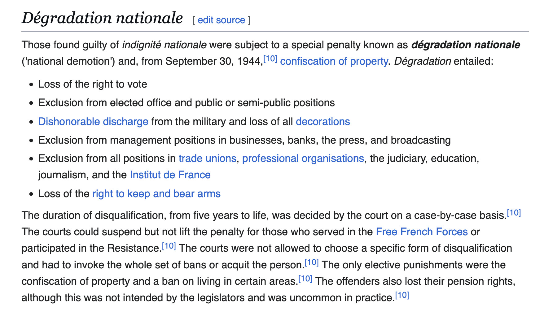 Dégradation nationale

Those found guilty of indignité nationale were subject to a special penalty known as dégradation nationale ('national demotion') and, from September 30, 1944,[10] confiscation of property. Dégradation entailed:

    Loss of the right to vote
    Exclusion from elected office and public or semi-public positions
    Dishonorable discharge from the military and loss of all decorations
    Exclusion from management positions in businesses, banks, the press, and broadcasting
    Exclusion from all positions in trade unions, professional organisations, the judiciary, education, journalism, and the Institut de France
    Loss of the right to keep and bear arms

The duration of disqualification, from five years to life, was decided by the court on a case-by-case basis.[10] The courts could suspend but not lift the penalty for those who served in the Free French Forces or participated in the Resistance.[10] The courts were not allowed to choose a specific form of disqualification and had to invoke the whole set of bans or acquit the person.[10] The only elective punishments were the confiscation of property and a ban on living in certain areas.[10] The offenders also lost their pension rights, although this was not intended by the legislators and was uncommon in practice.[10] 