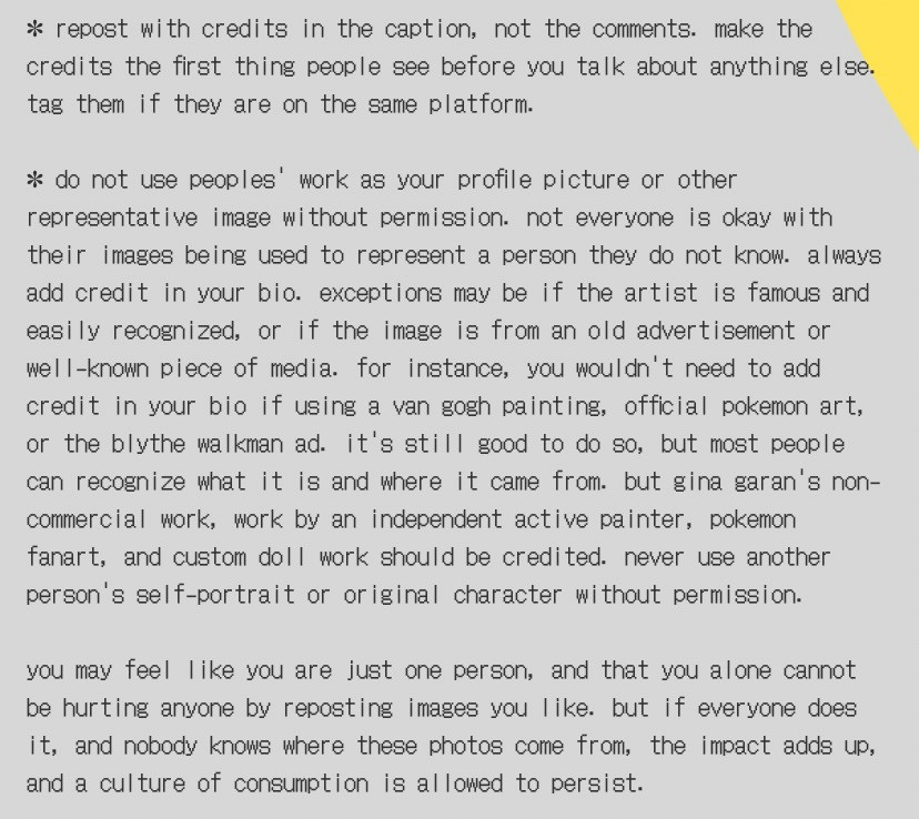 repost with credits in the caption, not the comments. make the credits the first thing people see before you talk about anything else. tag them if they are on the same platform.
do not use peoples work as your profile picture or other representative image without permission. not everyone is okay with their images being used to represent a person they do not know. always add credit in your bio. exceptions may be if the artist is famous and easily recognized, or if the image is from an old advertisement or well-known piece of media. for instance, you wouldn't need to add credit in your bio if using a van gogh painting, official pokemon art, or the blythe walkman ad. it's still good to do so, but most people can recognize what it is and where it came from. but gina garan's non-commercial work, work by an independent active painter, pokemon fanart, and custom doll work should be credited. never use another person's self-portrait or original character without permission.

you may feel like you are just one person, and that you alone cannot be hurting anyone by reposting images you like. but if everyone does it, and nobody knows where these photos come from, the impact adds up, and a culture of consumption is allowed to persist.
