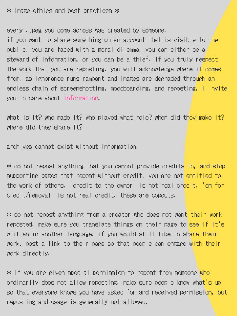 image ethics and best practices. 
every jpeg you come across was created by someone. if you want to share something on an account that is visible to the public, you are faced with a moral dilemma. you can either be a steward of information, or you can be a thief. if you truly respect the work that you are reposting, you will acknowledge where it comes from. as ignorance runs rampant and images are degraded through an endless chain of screenshotting, moodboarding, and reposting, i invite you to care about information. 
what is it? who made it? who played what role? when did they make it? where did they share it? archives cannot exist without information. 
do not repost anything that you cannot provide credits to, and stop supporting pages that repost without credit. you are not entitled to the work of others. "credit to the owner" is not real credit. "dm for credit/removal" is not real credit. these are copouts. 
do not repost anything from a creator who does not want their work reposted. make sure you translate things on their page to see if it's written in another language. if you would still like to share their work, post a link to their page so that people can engage with their work directly. 
if you are given special permission to repost from someone who ordinarily does not allow reposting, make sure people know what's up so that everyone knows you have asked for and received permission, but reposting and usage is generally not allowed. 