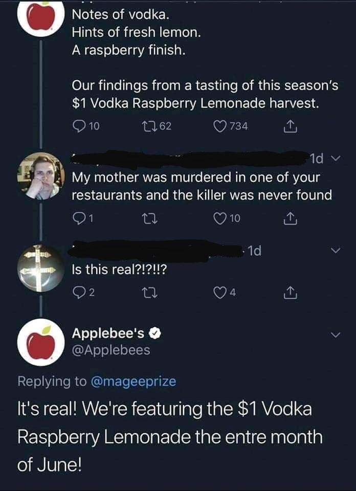 the infamous applebee's tweet promoting a mixed drink with a reply "My mother was murdered in one of your restaurants and the killer was never found," another said "Is this real?!?!!?" and Applebee's replied "It's real! We're featuring the $1 Vodka Raspberry Lemonade the entre month of June!"