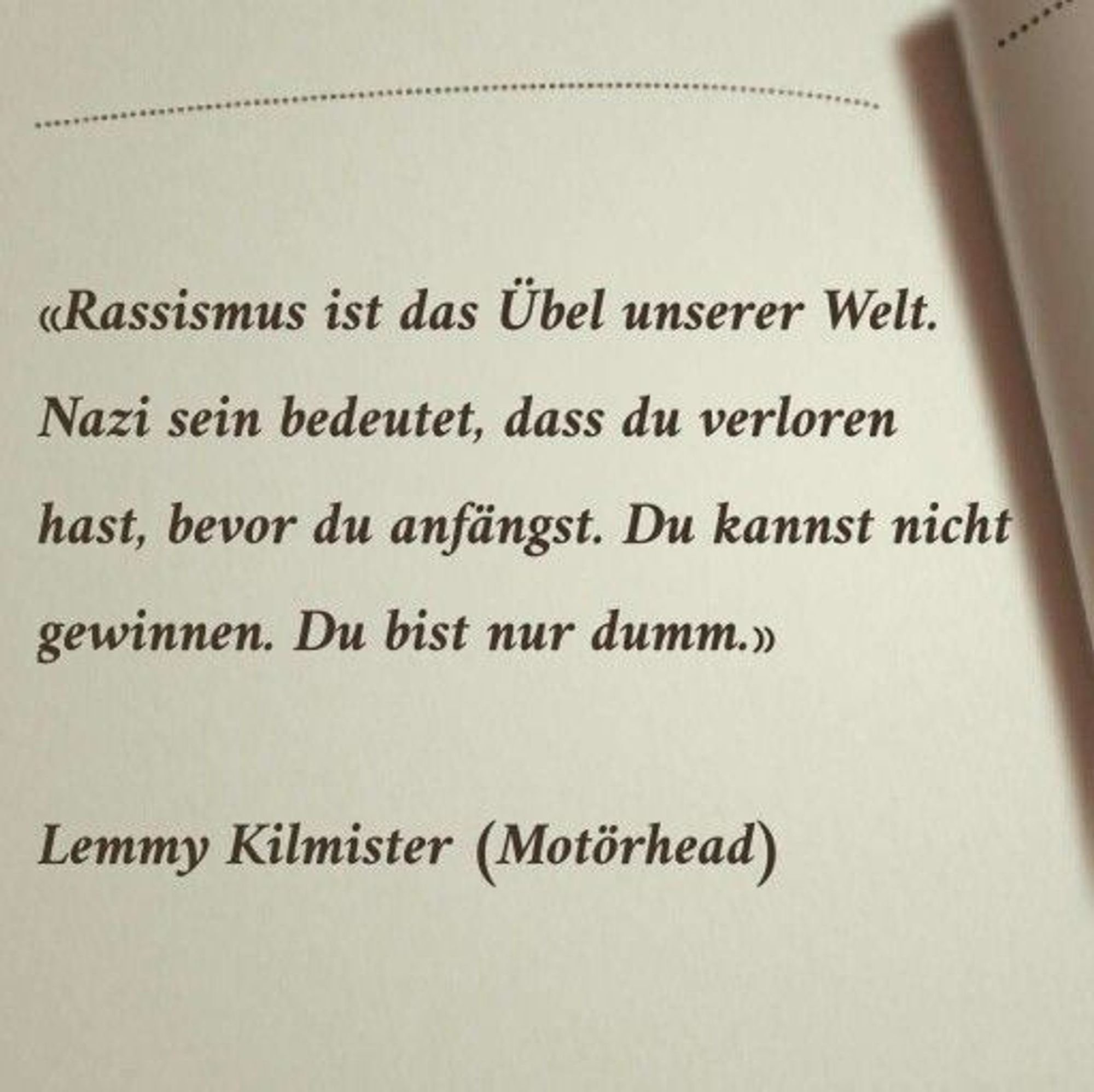 Text: Rassismus ist das Übel unserer Welt. Nazi sein bedeutet, dass du verloren hast,
bevor du anfängst. Du kannst nicht gewinnen. Du bist nur dumm.

– Lemmy Kilmister, Frontmann der Rockband Motörhead