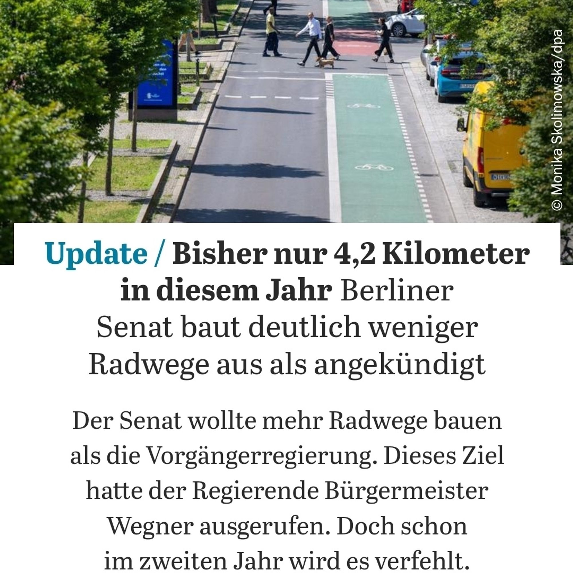 Ein Screenshot dieses Artikels. Im Titel eine Allee mit einer Fahrspur für Autos und einer grünen Fahrradspur. Fußgänger*innen kreuzen an einer Ampel in der Bildmitte, Autos sind auf Parkplätzen unter den Bäumen eher versteckt.
"Update  Bisher nur 4,2 Kilometer in diesem Jahr: Berliner Senat baut deutlich weniger Radwege aus als angekündigt
Der Senat wollte mehr Radwege bauen als die Vorgängerregierung. Dieses Ziel hatte der Regierende Bürgermeister Wegner ausgerufen. Doch schon im zweiten Jahr wird es verfehlt."

https://www.tagesspiegel.de/berlin/bisher-nur-42-kilometer-in-diesem-jahr-berliner-senat-baut-deutlich-weniger-radwege-aus-als-angekundigt-12182687.html