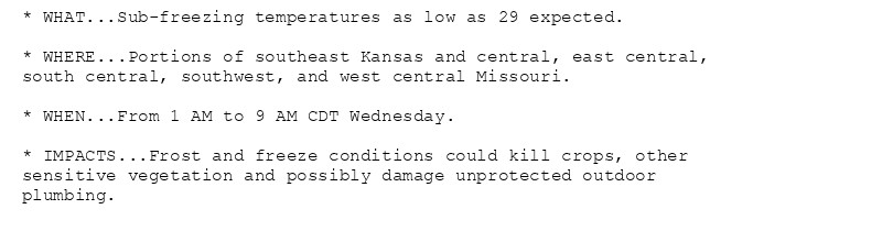 * WHAT...Sub-freezing temperatures as low as 29 expected.

* WHERE...Portions of southeast Kansas and central, east central,
south central, southwest, and west central Missouri.

* WHEN...From 1 AM to 9 AM CDT Wednesday.

* IMPACTS...Frost and freeze conditions could kill crops, other
sensitive vegetation and possibly damage unprotected outdoor
plumbing.