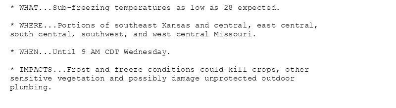 * WHAT...Sub-freezing temperatures as low as 28 expected.

* WHERE...Portions of southeast Kansas and central, east central,
south central, southwest, and west central Missouri.

* WHEN...Until 9 AM CDT Wednesday.

* IMPACTS...Frost and freeze conditions could kill crops, other
sensitive vegetation and possibly damage unprotected outdoor
plumbing.