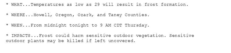 * WHAT...Temperatures as low as 29 will result in frost formation.

* WHERE...Howell, Oregon, Ozark, and Taney Counties.

* WHEN...From midnight tonight to 9 AM CDT Thursday.

* IMPACTS...Frost could harm sensitive outdoor vegetation. Sensitive
outdoor plants may be killed if left uncovered.