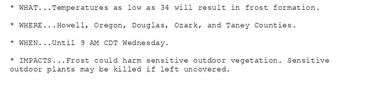 * WHAT...Temperatures as low as 34 will result in frost formation.

* WHERE...Howell, Oregon, Douglas, Ozark, and Taney Counties.

* WHEN...Until 9 AM CDT Wednesday.

* IMPACTS...Frost could harm sensitive outdoor vegetation. Sensitive
outdoor plants may be killed if left uncovered.