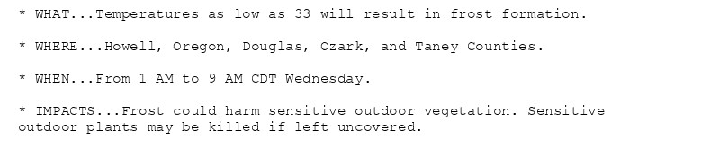 * WHAT...Temperatures as low as 33 will result in frost formation.

* WHERE...Howell, Oregon, Douglas, Ozark, and Taney Counties.

* WHEN...From 1 AM to 9 AM CDT Wednesday.

* IMPACTS...Frost could harm sensitive outdoor vegetation. Sensitive
outdoor plants may be killed if left uncovered.