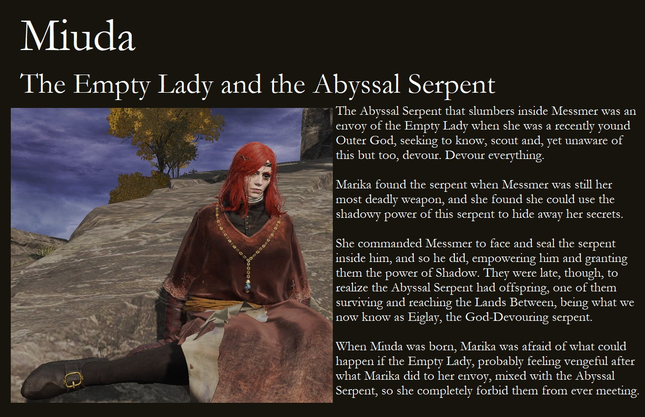 Part 3 of the character's lore with her displayed on the left, text on the right and title on top.

Miuda.
The Empry Lady and the Abyssal Serpent.

The Abyssal Serpent that slumbers inside Messmer was an envoy of the Empty Lady when she was a recently born Outer God, seeking to know, scout and, yet unaware of it but too, devour. Devour everything.

Marika found the serpent when Messmer was still her most deadly weapon, and she found she could use the shadowy power of this serpent to hide away her secrets.

She commanded Messmer to face and seal the serpent inside him, and so he did, empowering him and granting them with the power of Shadow. They were late, though, to realize the Abyssal Serpent had offspring, one of the surviving and reaching the Lands Between, being what we know as Eiglay, the God-Devouring serpent.

When Miuda was born, Marika was afraid of what could happen if the Empty Lady, probably feeling vengeful after what Marika did to her envoy, mixed with the Abyssal Serpent, so she completely forbid them from ever meeting.