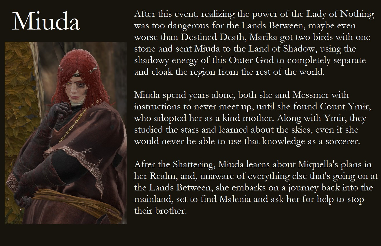 Part 2 of the character's lore with her displayed on the left, text on the right.

After this event, realizing the power of the Lady of Nothing was too dangerous for the Lands Between, maybe even worse than Destined Death, Marika got two birds with one stone and sent Miuda to the Land of Shadow, using the shadowy energy of this Outer God to completely separate and cloak the region from the rest of the world.

Miuda spent years alone, both she and Messmer with instructions to never meet up, until she found Count Ymir, who adopted her as a kind mother. Along with Ymir, they studied the stars and learned about the skies, even if she would never be able to use that knowledge as a sorcerer.

After the Shattering, Miuda learns about Miquella's plans in her Realm, and, unaware of everything else that's going on at the Lands Between, she embarks on a journey back to the mainland, set to find Malenia and ask her for her help to stop their brother.