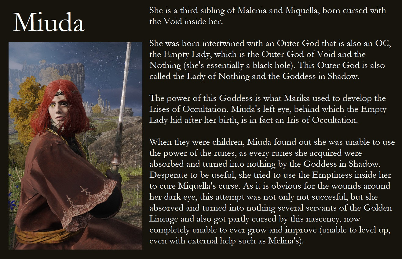 Part 1 of the character's lore with her displayed on the left, text on the right and title on top.

Miuda.

She is a third sibling of Malenia and Miquella, born cursed with the Void inside her.

She was born intertwined with an Outer God that is also an OC, the Empty Lady, which is the Outer God of Void and the Nothing (she's essentially a black hole). This Outer God is also called the Lady of Nothing and the Goddess in Shadow.

The power of this Goddess is what Marika used to develop the Irises of Occultation. Miuda's left eye, behind which the Empty Lady hid after her birth, is in fact an Iris of Occultation.

When they were children, Miuda found out she was unable to use the power of the runes, as every runes she acquired were absorbed and turned into nothing by the Goddess in Shadow. Desperate to be useful, she tried to use the Emptiness inside her to cure Miquella's curse. As it obvious for the wounds around her dark eye, this attempt was not only not successful, but she absorbed and turned into nothing several servants of the Golden Lineage and also got partly cursed by this nascency, now completely unable to ever grow and improve (unable to level up, even with external help such as Melina's).