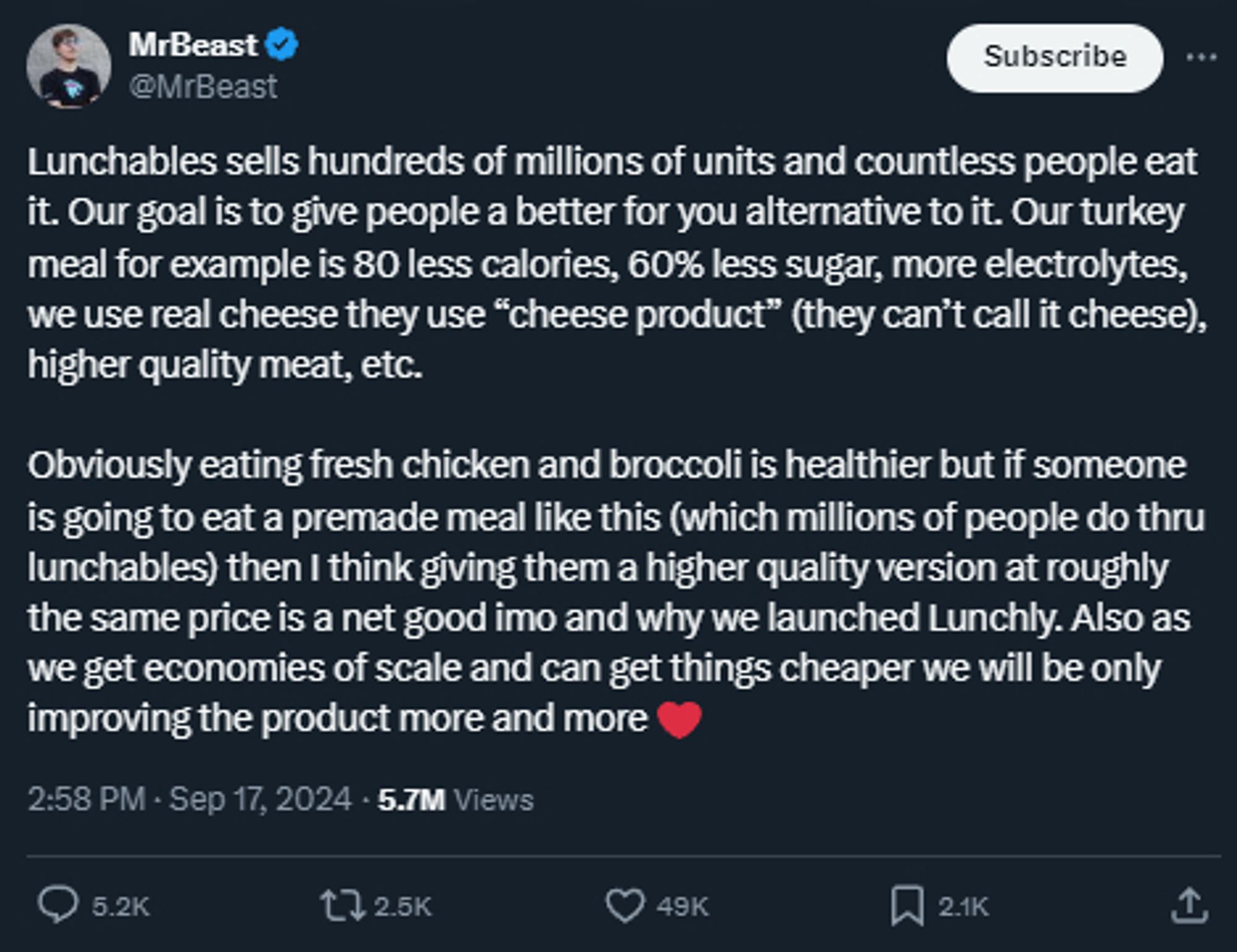 Mr.Beast: Lunchables sells hundreds of millions of units and countless people eat it. Our goal is to give people a better for you alternative to it. Our turkey meal for example is 80 less calories, 60% less sugar, more electrolytes, we use real cheese they use “cheese product” (they can’t call it cheese), higher quality meat, etc. 

Obviously eating fresh chicken and broccoli is healthier but if someone is going to eat a premade meal like this (which millions of people do thru lunchables) then I think giving them a higher quality version at roughly the same price is a net good imo and why we launched Lunchly. Also as we get economies of scale and can get things cheaper we will be only improving the product more and more ❤️