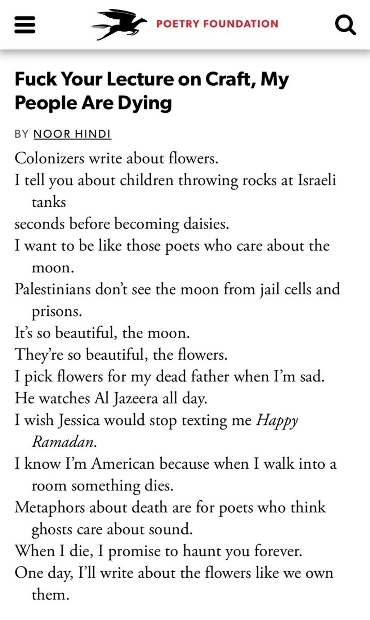 Image description
“Fuck Your Lecture on Craft, My People Are Dying,” by Noor Hindi:
“Colonizers write about flowers./
I tell you about children throwing rocks at Israeli/
tanks/
seconds before becoming daisies./
I want to be like those poets who care about the/
moon./
Palestinians don’t see the moon from jail cells and/
prisons.
It’s so beautiful, the moon./
They’re so beautiful, the flowers./
I pick flowers for my dead father when I’m sad./
He watches Al Jazeera all day./
I wish Jessica would stop texting me Happy/ Ramadan./
I know I’m American because when I walk into a/
room something dies./
Metaphors about death are for poets who think/
ghosts care about sound./
When I die, I promise to haunt you forever./
One day, I’ll write about the flowers like we own/
them./