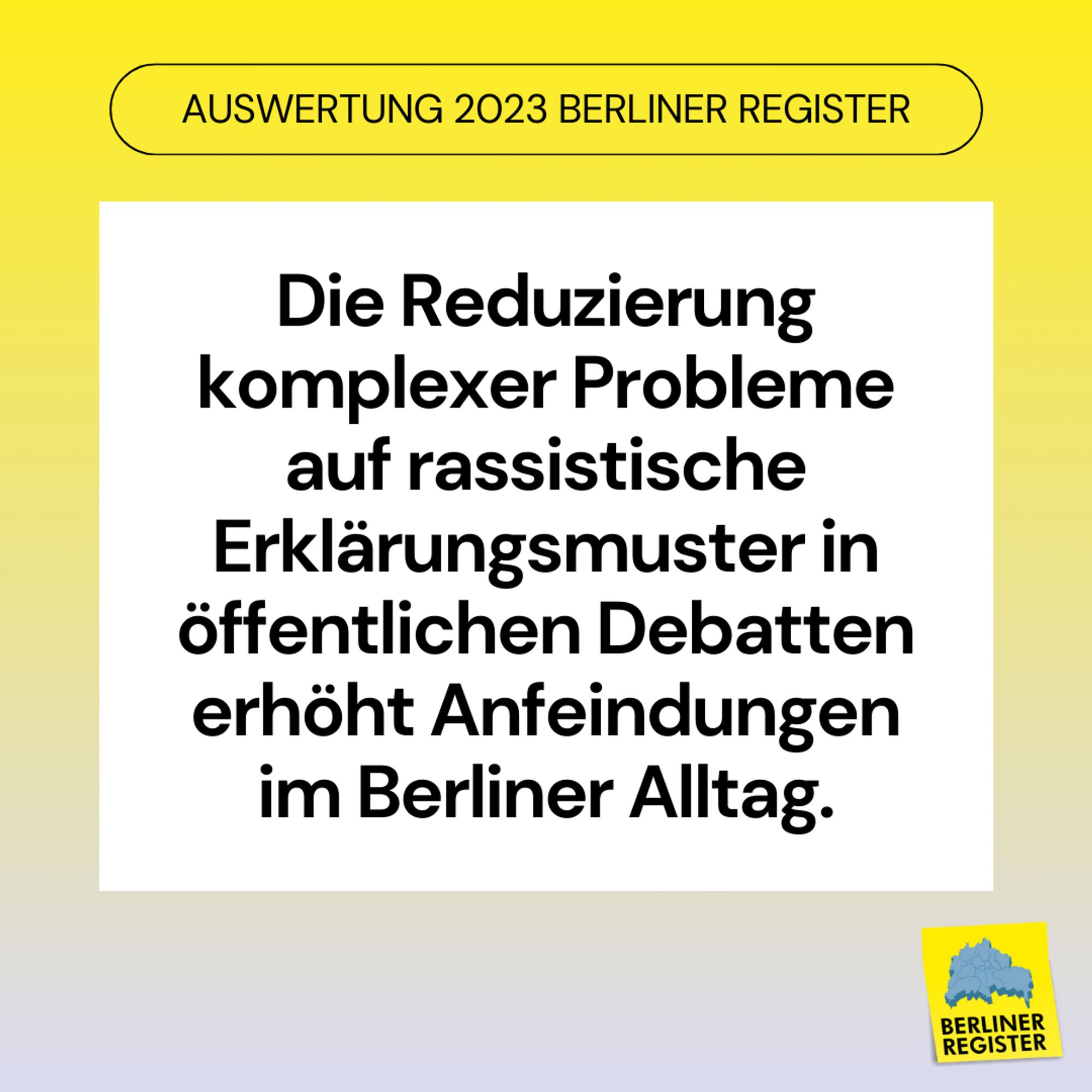 Überschrift: Auswertung 2023 Berliner Register. Text Mittig: Die Reduzierung komplexer Probleme auf rassistische Erklärungsmuster in öffentlichen Debatten erhöht Anfeindungen im Berliner Alltag.