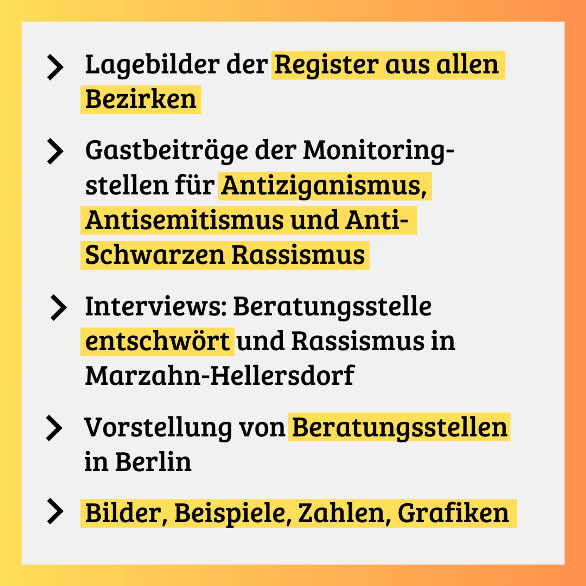 Aufzählung: "Lagebilder der Register aus allen Bezirken, Gasbeiträge der Monitoringstellen für Antiziganismus, Antisemitismus und Anti-Schwarzen Rassismus, Interviews: Beratungsstelle entschwört und Rassismus in Marzahn-Hellersdorf, Vorstellung von Beratungsstellen in Berlin, Bilder, Beispiele, Zahlen, Grafiken"