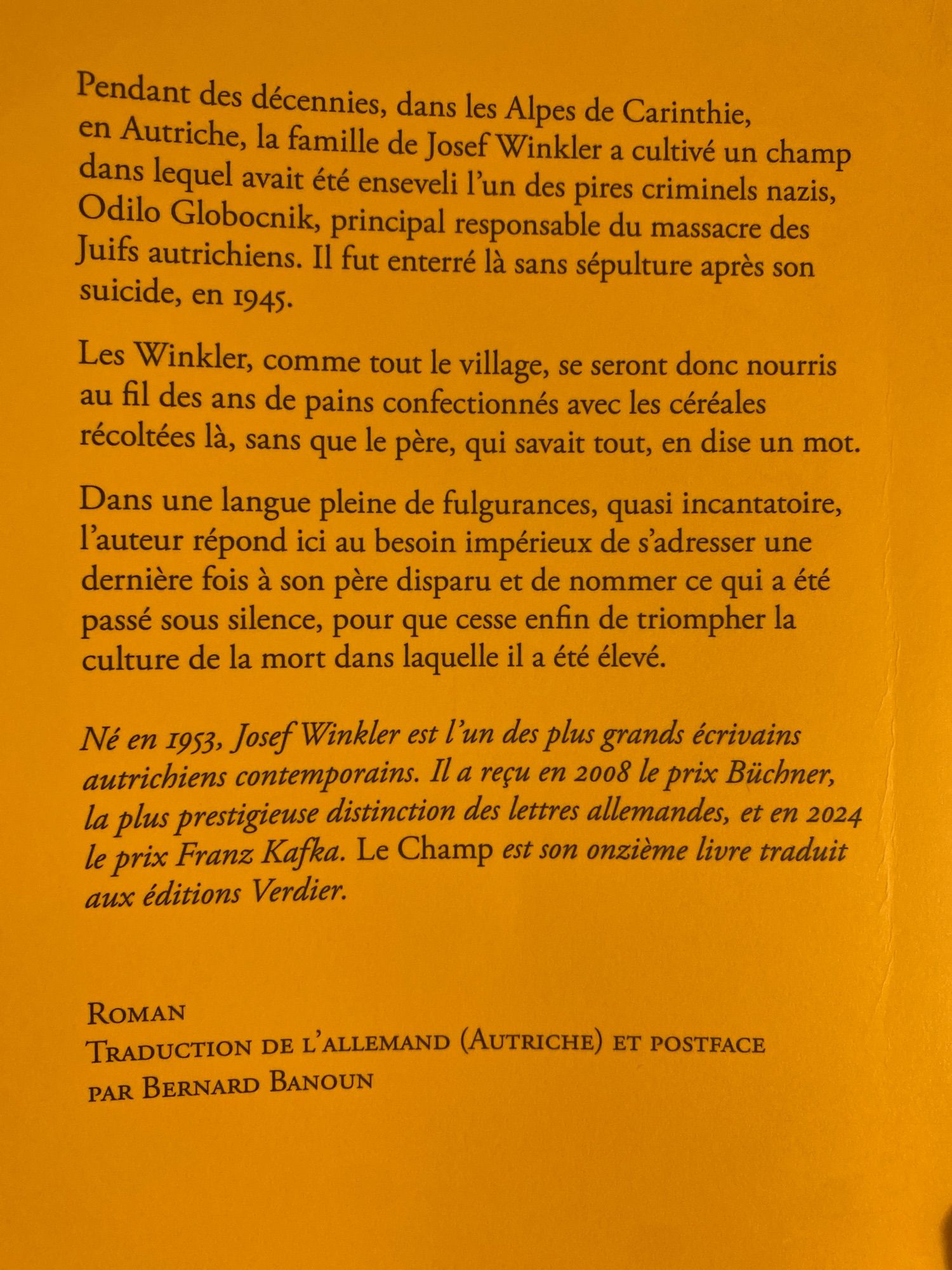 4e de couverture : 

Pendant des décennies, dans les Alpes de Carinthie, en Autriche, la famille de Josef Winkler a cultivé un champ dans lequel avait été enseveli l'un des pires criminels nazis, Odilo Globocnik, principal responsable du massacre des Juifs autrichiens. Il fut enterré là sans sépulture après son suicide, en 1945.

Les Winkler, comme tout le village, se seront donc nourris au fil des ans de pains confectionnés avec les céréales récoltées là, sans que le père, qui savait tout, en dise un mot.

Dans une langue pleine de fulgurances, quasi incantatoire, l'auteur répond ici au besoin impérieux de s'adresser une dernière fois à son père disparu et de nommer ce qui a été passé sous silence, pour que cesse enfin de triompher la culture de la mort dans laquelle il a été élevé.

Né en 1953, Josef Winkler est l'un des plus grands écrivains autrichiens contemporains.