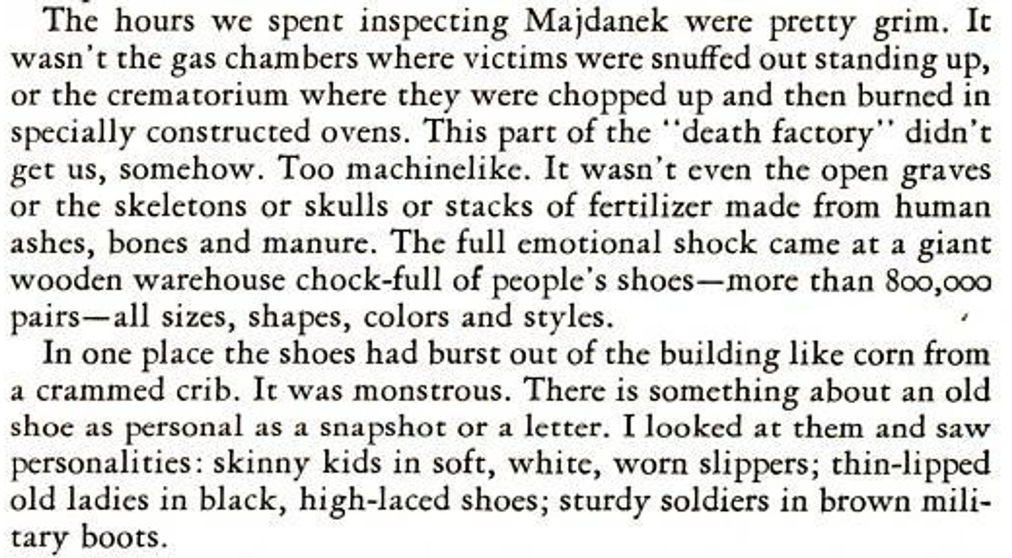 The hours we spent inspecting Majdanek were pretty grim. It wasn't the gas chambers where victims were snuffed out standing up, or the crematorium where they were chopped up and then burned in specially constructed ovens. This part of the "death factory" didn't get us, somehow. Too machinelike. It wasn't even the open graves or the skeletons or skulls or stacks of fertilizer made from human ashes, bones and manure. The full emotional shock came at a giant wooden warehouse chock-full of people's shoes--more than 800,000 pairs--all sizes, shapes, colors and styles.

In one place the shoes had burst out of the building like corn from a crammed crib. It was monstrous. There is something about an old shoe as personal as a snapshot or a letter. I looked at them and saw personalities: skinny kids in soft, white, worn slippers; thin-lipped old ladies in black, high-laced shoes; sturdy soldiers in brown military boots.