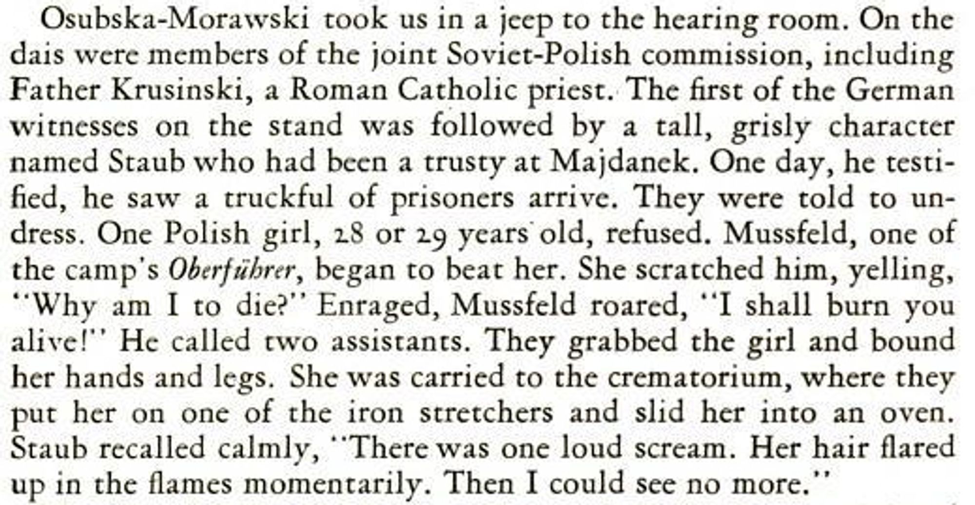 Osubska-Morawski took us in a jeep to the hearing room. On the dais were members of the joint Soviet-Polish commission, including Father Krusinski, a Roman Catholic priest. The first of the German witnesses on the stand was followed by a tall, grisly character named Staub who had been a trusty at Majdanek. One day, he testified, he saw a truckful of prisoners arrive. They were etold to undress. One Polish girl, 28 or 29 years old, refused. Mussfeld, one of the camp's Oberführer, began to beat her. She scratched him, yelling, "Why am I to die?" Enraged, Mussfeld roared, "I shall burn you alive!" He called two assistants. They grabbed the girl and bound her hands and legs. She was carried to the crematorium, where they put her on one of the iron stretchers and slid her into an oven. Staub recalled calmly, "There was one loud scream. Her hair flared up in the flames momentarily. Then I could see no more."