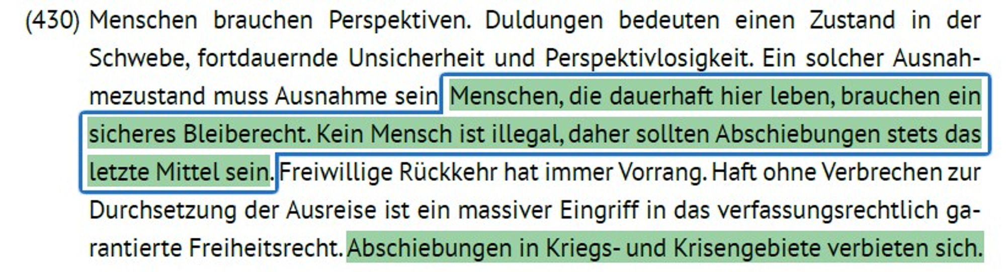 Auszug grünes Grundsatzprogramm

Menschen, die dauerhaft hier leben, brauchen ein sicheres Bleiberecht. Kein Mensch ist illegal, daher sollten Abschiebungen stets das letzte Mittel sein.

Abschiebungen in Kriegs- und Krisengebiete verbieten sich.