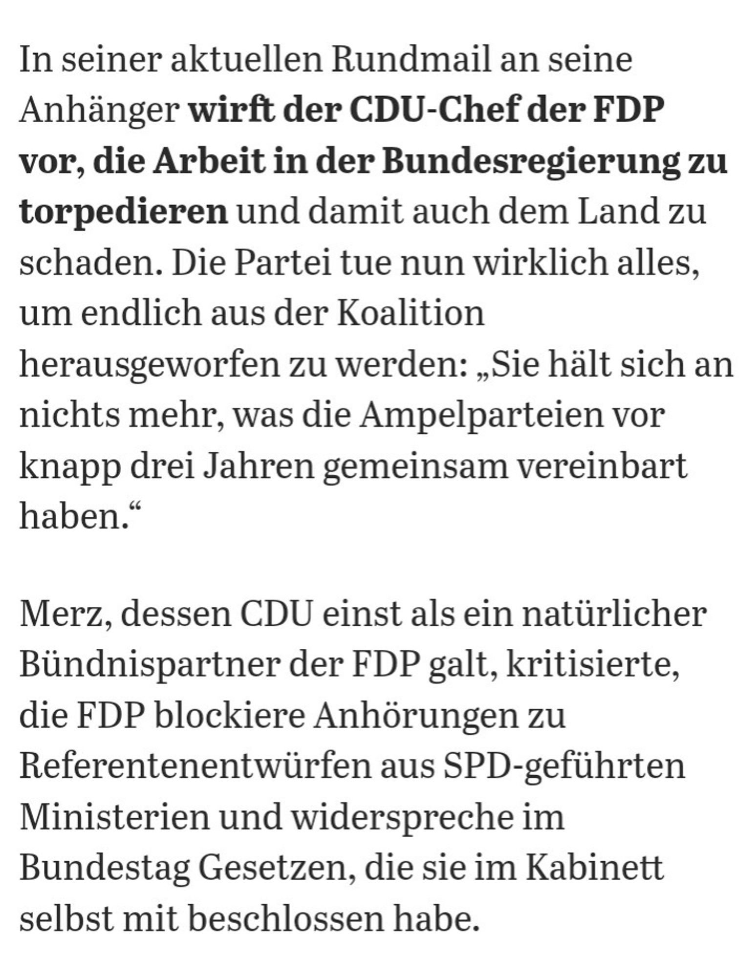 In seiner aktuellen Rundmail an seine Anhänger wirft der CDU-Chef der FDP vor, die Arbeit in der Bundesregierung zu torpedieren und damit auch dem Land zu schaden. Die Partei tue nun wirklich alles, um endlich aus der Koalition herausgeworfen zu werden: „Sie hält sich an nichts mehr, was die Ampelparteien vor knapp drei Jahren gemeinsam vereinbart haben.“

Merz, dessen CDU einst als ein natürlicher Bündnispartner der FDP galt, kritisierte, die FDP blockiere Anhörungen zu Referentenentwürfen aus SPD-geführten Ministerien und widerspreche im Bundestag Gesetzen, die sie im Kabinett selbst mit beschlossen habe.