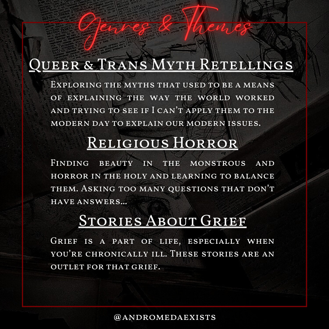 Genres & Themes
Queer & Trans Myth Retellings
Exploring the myths that used to be a means of explaining the way the world worked and trying to see if I can’t apply them to the modern day to explain our modern issues.
Religious Horror.
Finding beauty in the monstrous and horror in the holy and learning to balance them. Asking too many questions that don’t have answers...
Stories about grief.
Grief is a part of life, especially when you’re chronically ill. These stories are an outlet for that grief.