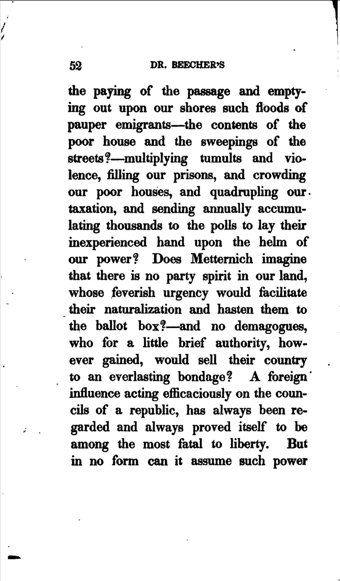 Aus Lyman Beechers "Plea for the West", 1835: "paying of the passage and emptying out upon our shores such floods of pauper emigrants — the contents of the poor house and the sweepings of the streets? — multiplying tumults and violence, filling our prisons, and crowding our poor houses, and quadrupling our taxation, and sending annually accumulating thousands to the polls to lay their inexperienced hand upon the helm of our power? Does Metternich imagine that there is no party spirit in our land, whose feverish urgency would facilitate their naturalization and hasten them to the ballot box? — and no demagogues, who for a little brief authority, however gained, would sell their country to an everlasting bondage? A foreign influence acting efficaciously on the councils of a republic, has always been regarded and always proved itself to be among the most fatal to liberty."