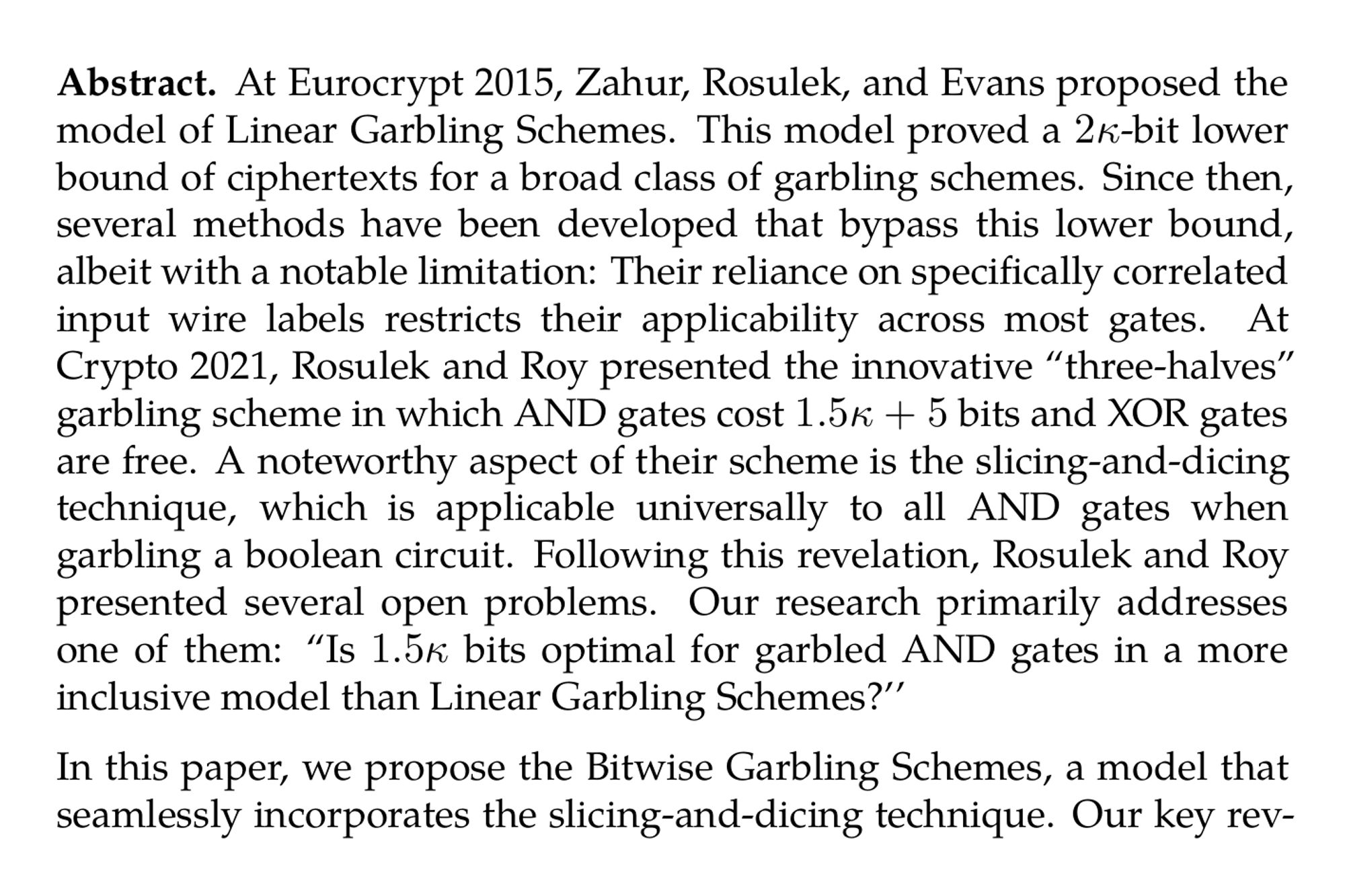 Abstract. At Eurocrypt 2015, Zahur, Rosulek, and Evans proposed the model of Linear Garbling Schemes. This model proved a 2κ-bit lower bound of ciphertexts for a broad class of garbling schemes. Since then, several methods have been developed that bypass this lower bound, albeit with a notable limitation: Their reliance on specifically correlated input wire labels restricts their applicability across most gates. At Crypto 2021, Rosulek and Roy presented the innovative “three-halves” garbling scheme in which AND gates cost 1.5κ + 5 bits and XOR gates are free. A noteworthy aspect of their scheme is the slicing-and-dicing technique, which is applicable universally to all AND gates when garbling a boolean circuit. Following this revelation, Rosulek and Roy presented several open problems. Our research primarily addresses one of them: “Is 1.5κ bits optimal for garbled AND gates in a more inclusive model than Linear Garbling Schemes?’’

In this paper, we propose the Bitwise Garbling Schemes, a model that seamlessly incorporates the slicing-and-dicing technique. Our key revelation is that 1.5κ bits is indeed optimal for arbitrary garbled AND gates in our model. Since Rosulek and Roy also suggested another problem which questions the necessity of free-XOR, we explore constructions without free-XOR and prove a 2κ-bit lower bound. Therefore, sacrificing compatibility with free-XOR does not lead to a more efficient scheme.
