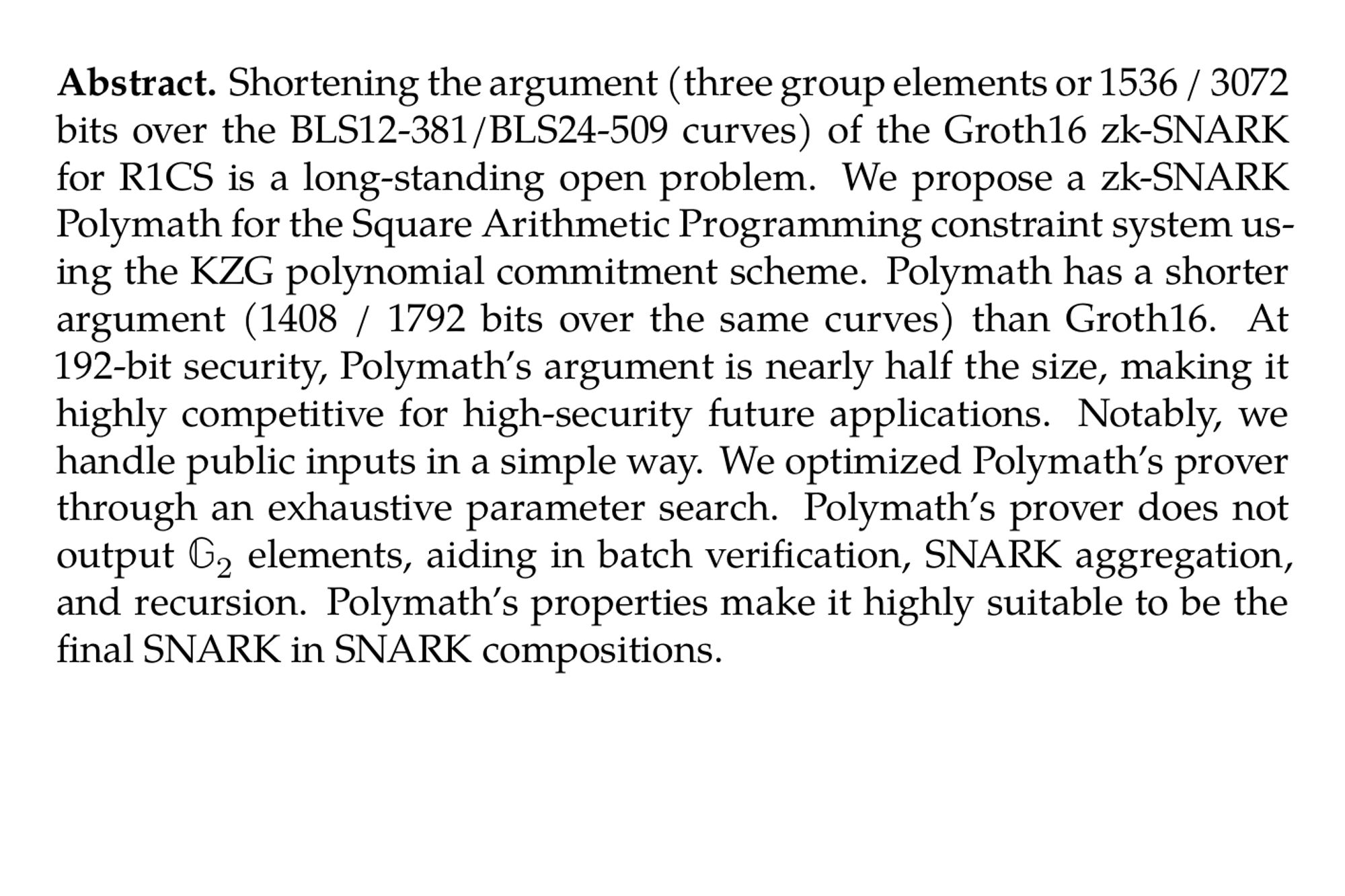 Abstract. Shortening the argument (three group elements or 1536 / 3072 bits over the BLS12-381/BLS24-509 curves) of the Groth16 zk-SNARK for R1CS is a long-standing open problem. We propose a zk-SNARK Polymath for the Square Arithmetic Programming constraint system using the KZG polynomial commitment scheme. Polymath has a shorter argument (1408 / 1792 bits over the same curves) than Groth16. At 192-bit security, Polymath’s argument is nearly half the size, making it highly competitive for high-security future applications. Notably, we handle public inputs in a simple way. We optimized Polymath’s prover through an exhaustive parameter search. Polymath’s prover does not output 𝔾₂ elements, aiding in batch verification, SNARK aggregation, and recursion. Polymath’s properties make it highly suitable to be the final SNARK in SNARK compositions.
