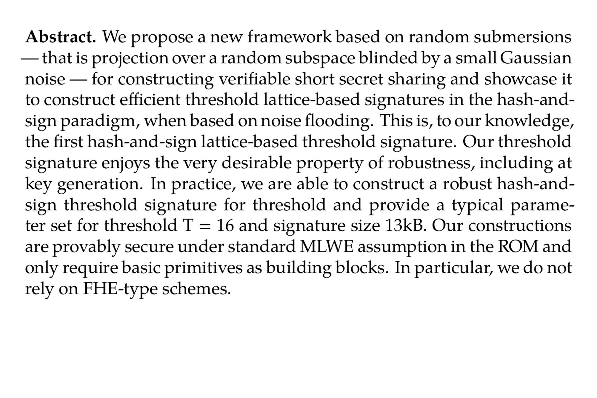 Abstract. We propose a new framework based on random submersions — that is projection over a random subspace blinded by a small Gaussian noise — for constructing verifiable short secret sharing and showcase it to construct efficient threshold lattice-based signatures in the hash-and-sign paradigm, when based on noise flooding. This is, to our knowledge, the first hash-and-sign lattice-based threshold signature. Our threshold signature enjoys the very desirable property of robustness, including at key generation. In practice, we are able to construct a robust hash-and-sign threshold signature for threshold and provide a typical parameter set for threshold T = 16 and signature size 13kB. Our constructions are provably secure under standard MLWE assumption in the ROM and only require basic primitives as building blocks. In particular, we do not rely on FHE-type schemes.
