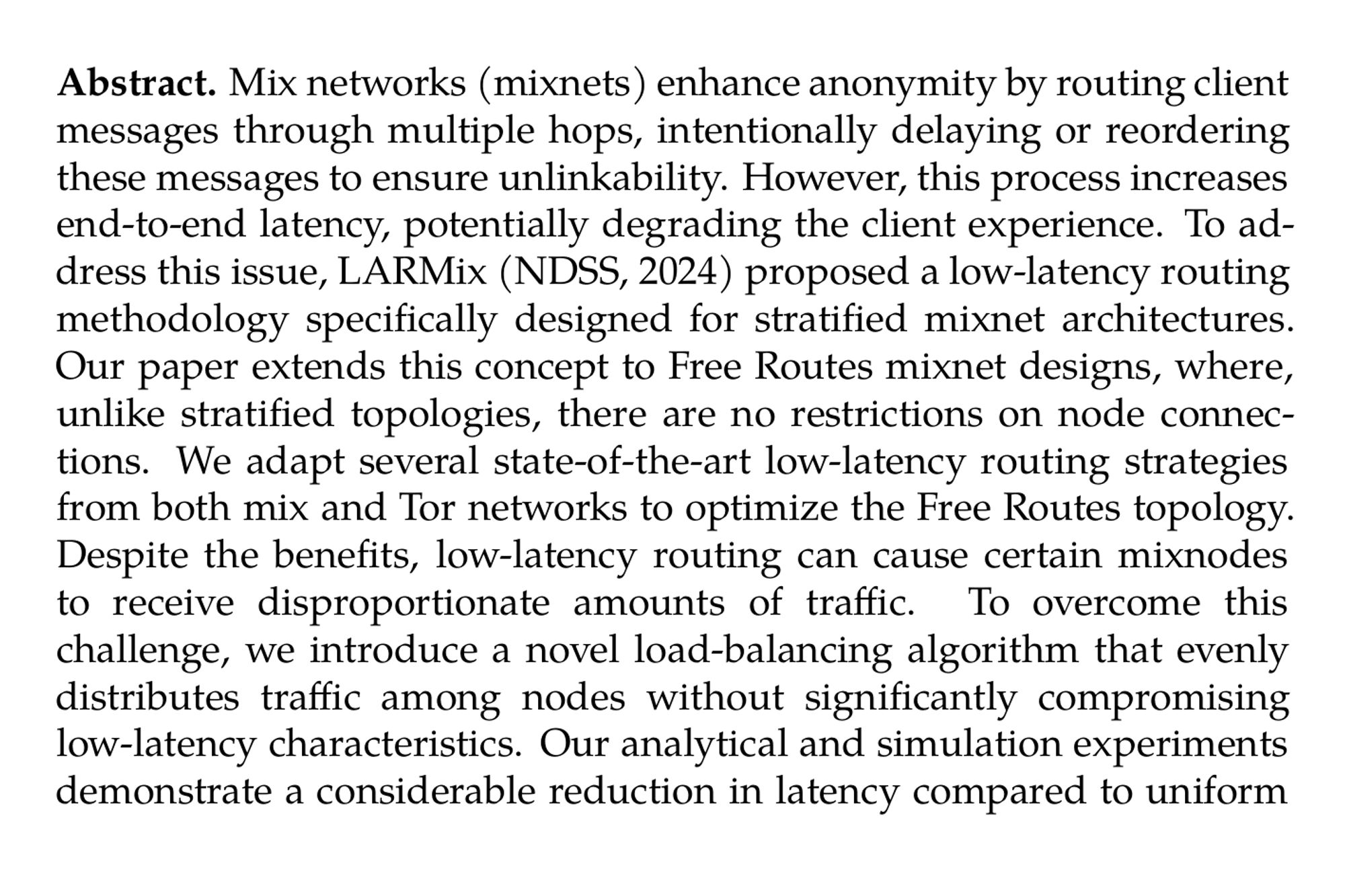 Abstract. Mix networks (mixnets) enhance anonymity by routing client messages through multiple hops, intentionally delaying or reordering these messages to ensure unlinkability. However, this process increases end-to-end latency, potentially degrading the client experience. To address this issue, LARMix (NDSS, 2024) proposed a low-latency routing methodology specifically designed for stratified mixnet architectures. Our paper extends this concept to Free Routes mixnet designs, where, unlike stratified topologies, there are no restrictions on node connections. We adapt several state-of-the-art low-latency routing strategies from both mix and Tor networks to optimize the Free Routes topology. Despite the benefits, low-latency routing can cause certain mixnodes to receive disproportionate amounts of traffic. To overcome this challenge, we introduce a novel load-balancing algorithm that evenly distributes traffic among nodes without significantly compromising low-latency characteristics. Our analytical and simulation experiments demonstrate a considerable reduction in latency compared to uniform routing methods, with negligible loss in message anonymity, defined as the confusion an adversary experiences when correlating messages exiting the mixnet to an initially targeted input message. Additionally, we provide an analysis of adversarial strategies, revealing a balanced trade-off between low latency and adversary advantages.
