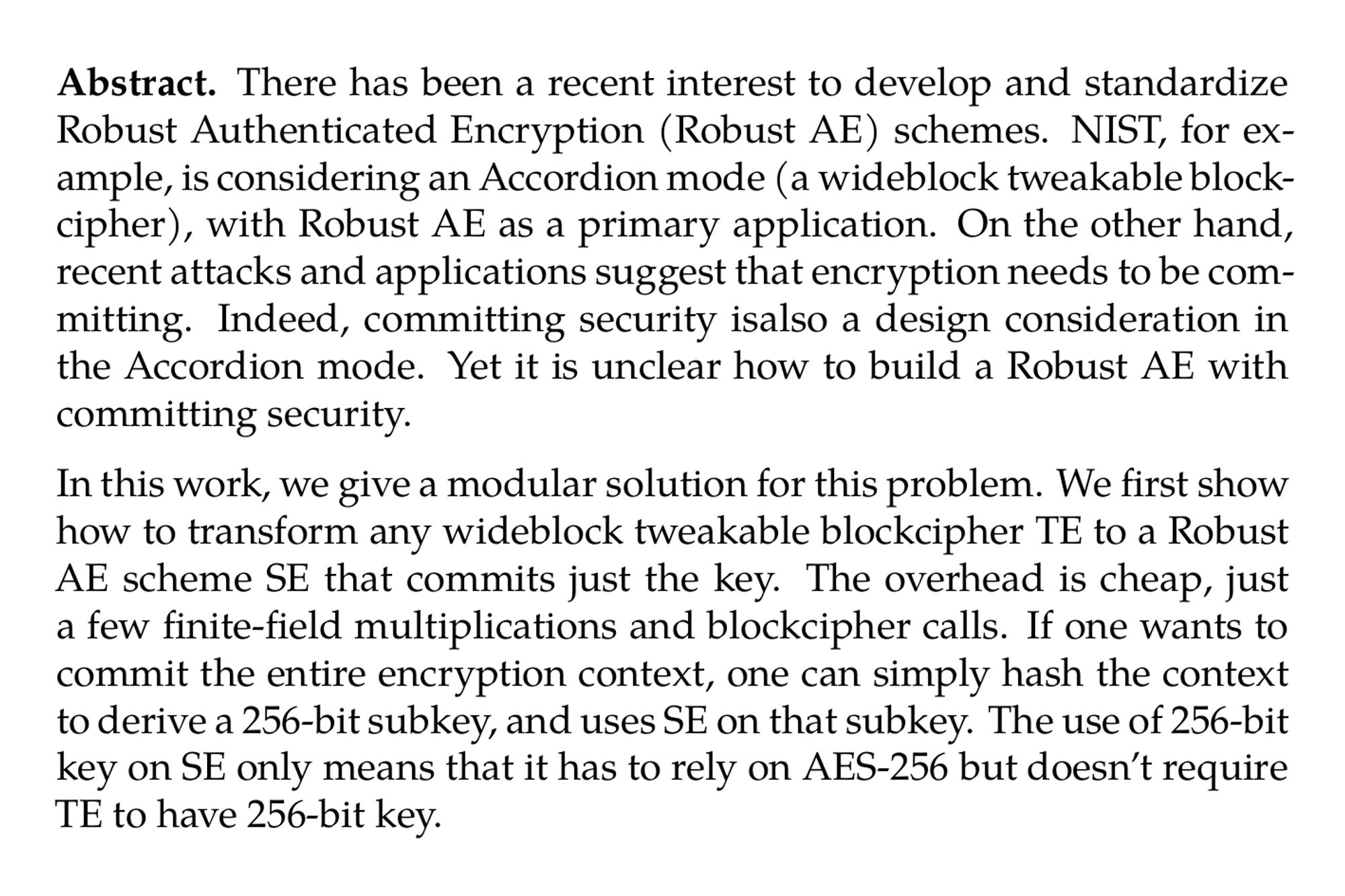 Abstract. There has been a recent interest to develop and standardize Robust Authenticated Encryption (Robust AE) schemes. NIST, for example, is considering an Accordion mode (a wideblock tweakable blockcipher), with Robust AE as a primary application. On the other hand, recent attacks and applications suggest that encryption needs to be committing. Indeed, committing security isalso a design consideration in the Accordion mode. Yet it is unclear how to build a Robust AE with committing security.

In this work, we give a modular solution for this problem. We first show how to transform any wideblock tweakable blockcipher TE to a Robust AE scheme SE that commits just the key. The overhead is cheap, just a few finite-field multiplications and blockcipher calls. If one wants to commit the entire encryption context, one can simply hash the context to derive a 256-bit subkey, and uses SE on that subkey. The use of 256-bit key on SE only means that it has to rely on AES-256 but doesn’t require TE to have 256-bit key.

Our approach frees the Accordion designs from consideration of committing security. Moreover, it gives a big saving for several key-committing applications that don’t want to pay the inherent hashing cost of full committing.
