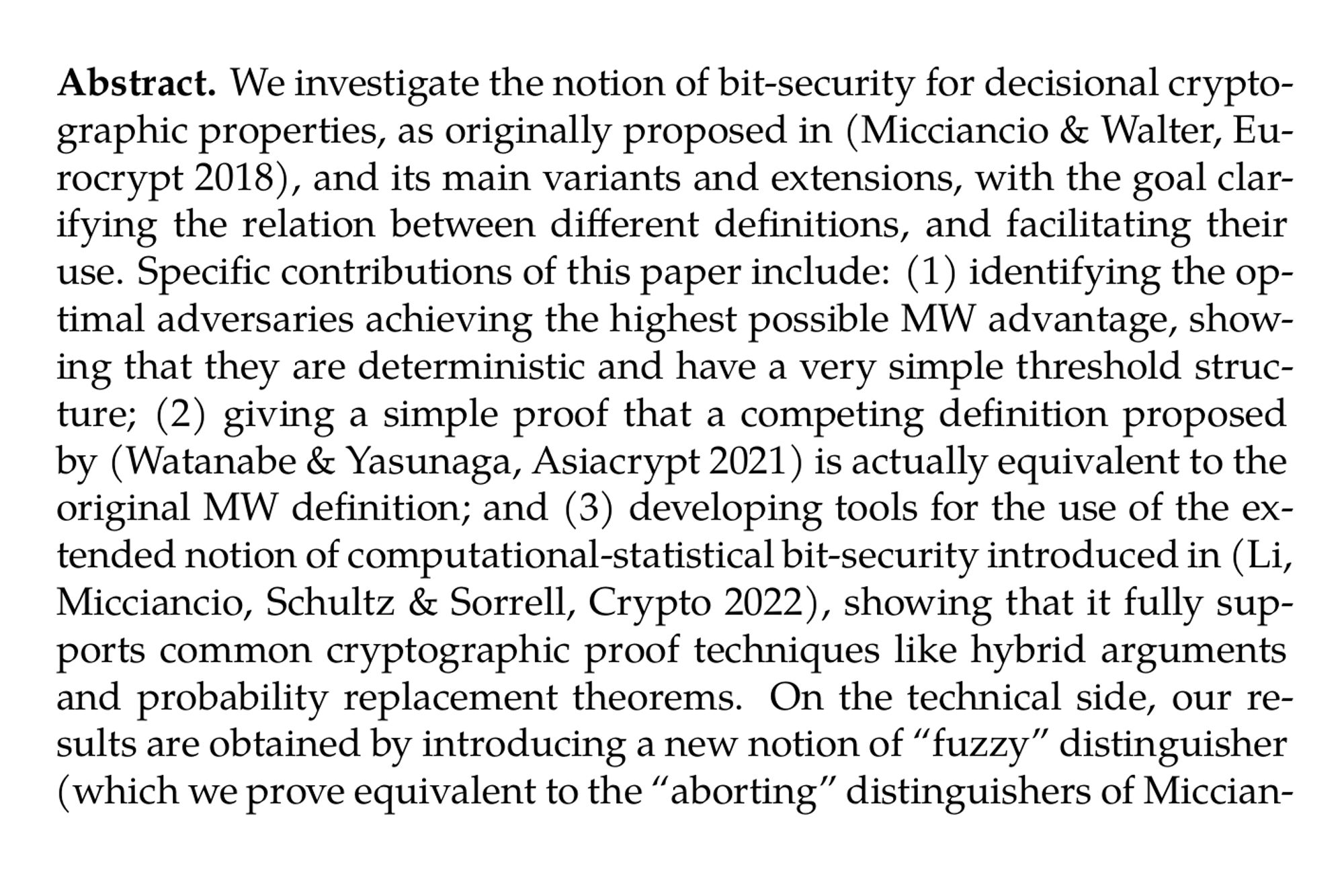 Abstract. We investigate the notion of bit-security for decisional cryptographic properties, as originally proposed in (Micciancio & Walter, Eurocrypt 2018), and its main variants and extensions, with the goal clarifying the relation between different definitions, and facilitating their use. Specific contributions of this paper include: (1) identifying the optimal adversaries achieving the highest possible MW advantage, showing that they are deterministic and have a very simple threshold structure; (2) giving a simple proof that a competing definition proposed by (Watanabe & Yasunaga, Asiacrypt 2021) is actually equivalent to the original MW definition; and (3) developing tools for the use of the extended notion of computational-statistical bit-security introduced in (Li, Micciancio, Schultz & Sorrell, Crypto 2022), showing that it fully supports common cryptographic proof techniques like hybrid arguments and probability replacement theorems. On the technical side, our results are obtained by introducing a new notion of “fuzzy” distinguisher (which we prove equivalent to the “aborting” distinguishers of Micciancio and Walter), and a tight connection between the MW advantage and the Le Cam metric, a standard quantity used in statistics.
